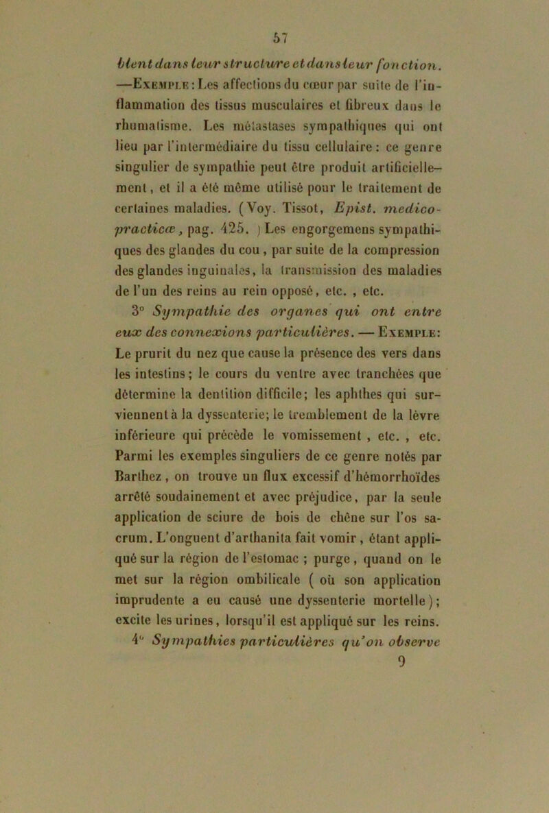 blent dans leur structure et dans leur fort ction. —Exemple:Les affections<!u cœur par suite de l'in- flammation des tissus musculaires et fibreux dans le rhumatisme. Les métastases sympathiques qui ont lieu par l’intermédiaire du tissu cellulaire: ce genre singulier de sympathie peut être produit artificielle- ment , et il a été même utilisé pour le traitement de certaines maladies. (Voy. Tissot, Epist. medico- practicœ, pag. 425. ) Les engorgemens sympathi- ques des glandes du cou , par suite de la compression des glandes inguinales, la transmission des maladies de l’un des reins au rein opposé, etc. , etc. 3° Sympathie des organes qui ont entre eux des connexions particulières. — Exemple: Le prurit du nez que cause la présence des vers dans les intestins; le cours du ventre avec tranchées que détermine la dentition difficile; les aphthes qui sur- viennent à la dysseuterie; le tremblement de la lèvre inférieure qui précède le vomissement , etc. , etc. Parmi les exemples singuliers de ce genre notés par Barthez , on trouve un flux excessif d’hémorrhoïdes arrêté soudainement et avec préjudice, par la seule application de sciure de bois de chêne sur l’os sa- crum. L’onguent d’arthanita fait vomir , étant appli- qué sur la région de l’estomac ; purge , quand on le met sur la région ombilicale ( où son application imprudente a eu causé une dyssenterie mortelle); excite les urines, lorsqu’il est appliqué sur les reins. 4° Sympathies particulières qu’on observe 9