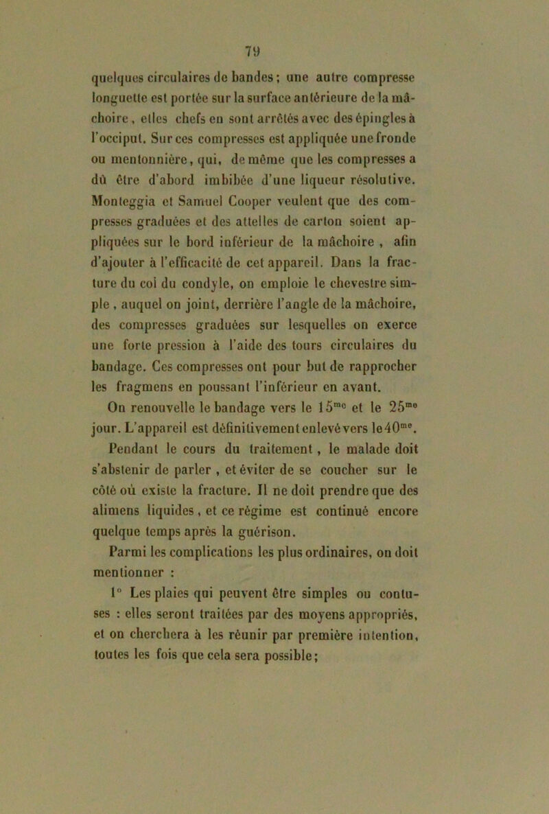 quelques circulaires de bandes ; une autre compresse longuette est portée sur la surface antérieure de la mâ- choire, elles chefs en sont arrêtés avec des épingles à l’occiput. Surces compresses est appliquée unefronde ou mentonnière, qui, de même que les compresses a dû être d’abord imbibée d’une liqueur résolutive. Monteggia et Samuel Cooper veulent que des com- presses graduées et des attelles de carton soient ap- pliquées sur le bord inférieur de la mâchoire , afin d’ajouter à l’efficacité de cet appareil. Dans la frac- ture du coi du condyle, on emploie le chcvestre sim- ple , auquel on joint, derrière l’angle de la mâchoire, des compresses graduées sur lesquelles on exerce une forte pression à l’aide des tours circulaires du bandage. Ces compresses ont pour but de rapprocher les fragmens en poussant l’inférieur en avant. On renouvelle le bandage vers le 15mc et le 25mo jour. L’appareil est définitivement enlevé vers lo40me. Pendant le cours du traitement, le malade doit s’abstenir de parler , et éviter de se coucher sur le côté où existe la fracture. Il ne doit prendre que des alimens liquides , et ce régime est continué encore quelque temps après la guérison. Parmi les complications les plus ordinaires, on doit mentionner : 1° Les plaies qui peuvent être simples ou conlu- ses : elles seront traitées par des moyens appropriés, et on cherchera à les réunir par première intention, toutes les fois que cela sera possible;