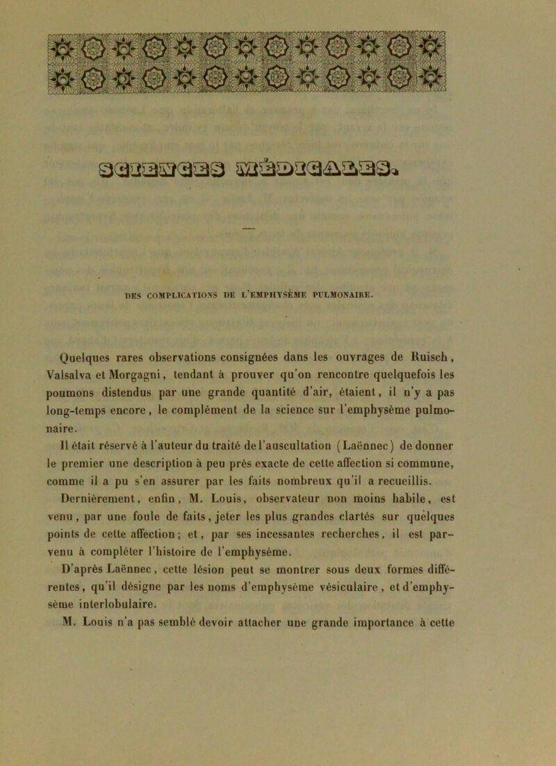 □<aaasî(3a3 aa&aaca&aaa» DES COMPLICATIONS DE L’EMPHYSÈME PULMONAIRE. Quelques rares observations consignées dans les ouvrages de Ruisch, Valsalva et Morgagni, tendant à prouver qu’on rencontre quelquefois les poumons distendus par une grande quantité d’air, étaient, il n’y a pas long-temps encore, le complément de la science sur l’emphysème pulmo- naire. Il était réservé à l’auteur du traité de l’auscultation (Laënnec) de donner le premier une description à peu près exacte de cette affection si commune, comme il a pu s’en assurer par les faits nombreux qu’il a recueillis. Dernièrement, enfin, M. Louis, observateur non moins habile, est venu, par une foule de faits, jeter les plus grandes clartés sur quelques points de cette affection ; et, par ses incessantes recherches, il est par- venu à compléter l’histoire de l’emphysème. D’après Laënnec, cette lésion peut se montrer sous deux formes diffé- rentes, qu’il désigne par les noms d’emphysème vésiculaire, et d’emphy- sème interlobulaire. M. Louis n’a pas semblé devoir attacher une grande importance à cette