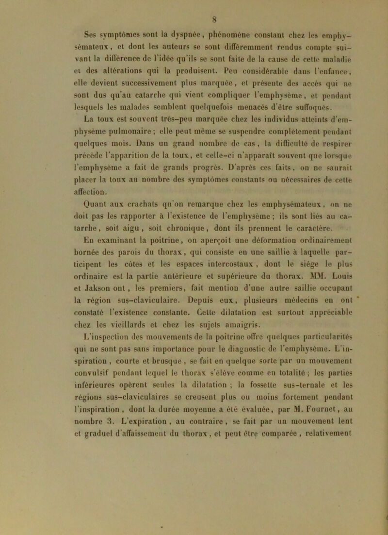 Ses symptômes sont la dyspnée, phénomène constant chez les emphy- sémateux, et dont les auteurs se sont différemment rendus compte sui- vant la différence de l’idée qu’ils se sont faite de la cause de cette maladie ei des altérations qui la produisent. L’eu considérable dans l’enfance, elle devient successivement plus marquée, et présente des accès qui ne sont dus qu’au catarrhe qui vient compliquer l’emphysème, et pendant lesquels les malades semblent quelquefois menacés d’être suffoqués. La toux est souvent très-peu marquée chez les individus atteints d’em- physème pulmonaire ; elle peut même se suspendre complètement pendant quelques mois. Dans un grand nombre de cas , la difficulté de respirer précède l’apparition de la toux, et celle-ci n’apparaît souvent que lorsque l’emphysème a fait de grands progrès. D’après ces faits, on ne saurait placer la toux au nombre des symptômes constants ou nécessaires de cette affection. Quant aux crachats qu’on remarque chez les emphysémateux, on ne doit pas les rapporter à l’existence de l’emphysème ; ils sont liés au ca- tarrhe, soit aigu, soit chronique, dont ils prennent le caractère. En examinant la poitrine, on aperçoit une déformation ordinairement bornée des parois du thorax, qui consiste en une saillie à laquelle par- ticipent les côtes et les espaces intercostaux , dont le siège le plus ordinaire est la partie antérieure et supérieure du thorax. MM. Louis et Jakson ont, les premiers, fait mention d’une autre saillie occupant la région sus-claviculaire. Depuis eux, plusieurs médecins en ont constaté l’existence constante. Celte dilatation est surtout appréciable chez les vieillards et chez les sujets amaigris. L’inspection des mouvements de la poitrine offre quelques particularités qui ne sont pas sans importance pour le diagnostic de l’emphysème. L’in- spiration , courte et brusque , se fait en quelque sorte par un mouvement convulsif pendant lequel le thorax s’élève comme en totalité ; les parties inférieures opèrent seules la dilatation ; la fossette sus-ternale et les régions sus-claviculaires se creusent plus ou moins fortement pendant l'inspiration , dont la durée moyenne a été évaluée, par M. Fournet, au nombre 3. L’expiration, au contraire, se fait par un mouvement lent et graduel d’affaissement du thorax , et peut être comparée , relativement