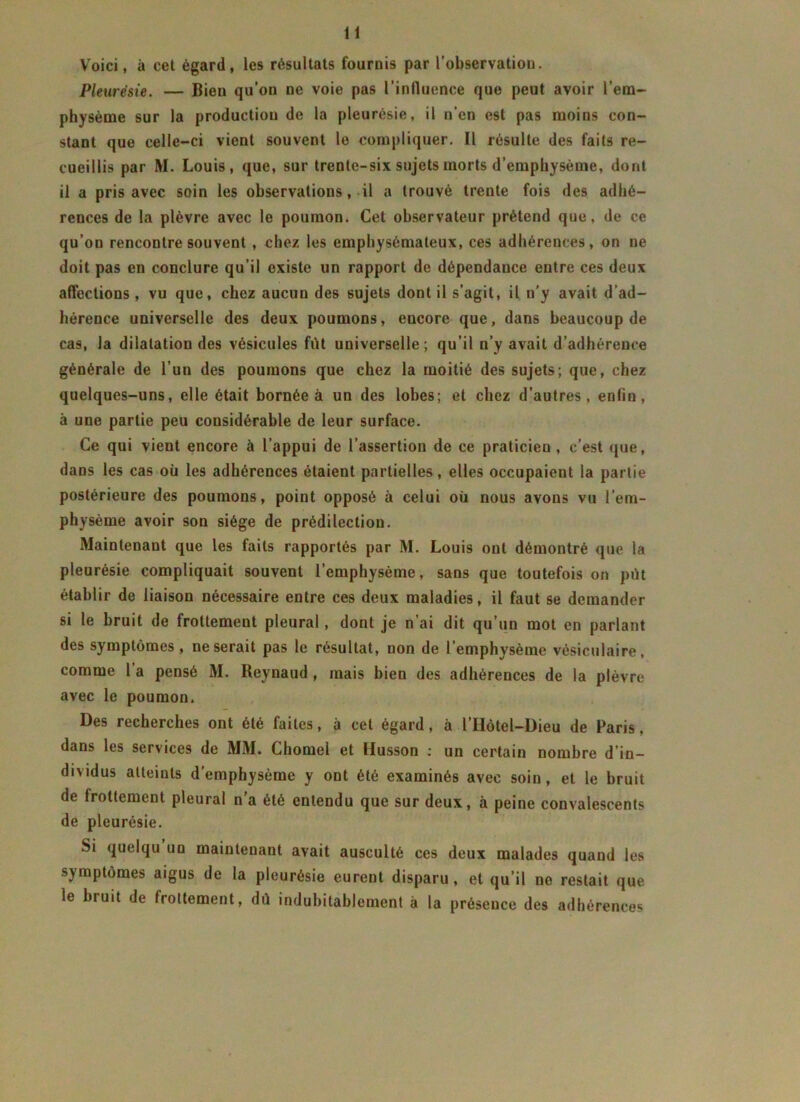 Voici, à cet égard, les résultats fournis par l’observation. Pleurésie. — Bien qu’on ne voie pas l'influence que peut avoir l’em- physème sur la production de la pleurésie, il n’en est pas moins con- stant que celle-ci vient souvent le compliquer. Il résulte des faits re- cueillis par M. Louis, que, sur trente-six sujets morts d’emphysème, dont il a pris avec soin les observations, il a trouvé trente fois des adhé- rences de la plèvre avec le poumon. Cet observateur prétend que, de ce qu’on rencontre souvent , chez les emphysémateux, ces adhérences, on ne doit pas en conclure qu’il existe un rapport de dépendance entre ces deux affections, vu que, chez aucun des sujets dont il s’agit, il n’y avait d'ad- hérence universelle des deux poumons, encore que, dans beaucoup de cas, la dilatation des vésicules fût universelle ; qu’il n’y avait d’adhérence générale de l’un des poumons que chez la moitié des sujets; que, chez quelques-uns, elle était bornée à un des lobes; et chez d’autres, enfin, à une partie peu considérable de leur surface. Ce qui vient encore à l’appui de l’assertion de ce praticien , c’est que, dans les cas où les adhérences étaient partielles, elles occupaient la partie postérieure des poumons, point opposé à celui où nous avons vu l’em- physème avoir son siège de prédilection. Maintenant que les faits rapportés par M. Louis ont démontré que la pleurésie compliquait souvent l’emphysème, sans que toutefois on pût établir de liaison nécessaire entre ces deux maladies, il faut se demander si le bruit de frottement pleural, dont je n’ai dit qu’un mot en parlant des symptômes , ne serait pas le résultat, non de 1 emphysème vésiculaire, comme 1 a pensé M. Reynaud , mais bien des adhérences de la plèvre avec le poumon. Des recherches ont été faites, à cet égard, à l’Hôtel-Dieu de Paris. dans les services de MM. Chomel et Husson : un certain nombre d’in- dividus atteints d’emphysème y ont été examinés avec soin, et le bruit de frottement pleural n’a été entendu que sur deux, à peine convalescents de pleurésie. Si quelqu un maintenant avait ausculté ces deux malades quand les symptômes aigus de la pleurésie eurent disparu, et qu’il ne restait que le bruit de frottement, dû indubitablement à la présence des adhérences