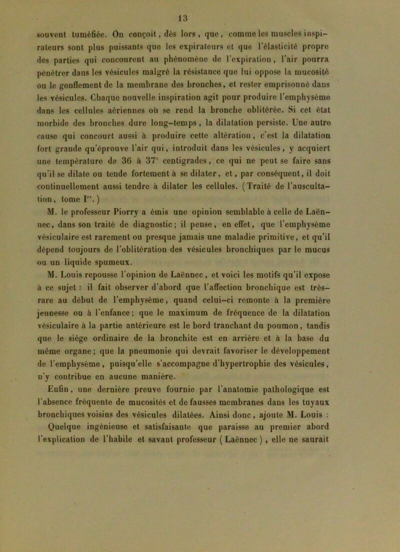 souvent tuméfiée. On conçoit, dès lors, que, comme les muscles inspi- rateurs sont plus puissants que les expirateurs et que l’élasticité propre des parties qui concourent au phénomène de l’expiration, l’air pourra pénétrer dans les vésicules malgré la résistance que lui oppose la mucosité ou le gonflement de la membrane des bronches, et rester emprisonné dans les vésicules. Chaque nouvelle inspiration agit pour produire l’emphysème dans les cellules aériennes où se rend la bronche oblitérée. Si cet état morbide des bronches dure long-temps , la dilatation persiste. Une autre cause qui concourt aussi à produire cette altération, c’est la dilatation fort grande qu’éprouve l’air qui, introduit dans les vésicules, y acquiert une température de 36 à 37° centigrades, ce qui ne peut se faire sans qu’il se dilate ou tende fortement à se dilater, et, par conséquent, il doit continuellement aussi tendre à dilater les cellules. (Traité de l’ausculta- tion, tome P'. ) M. le professeur Piorry a émis une opinion semblable à celle de Laën- nec, dans son traité de diagnostic; il pense, en effet, que l’emphysème vésiculaire est rarement ou presque jamais une maladie primitive, et qu’il dépend toujours de l’oblitération des vésicules bronchiques par le mucus ou un liquide spumeux. M. Louis repousse l’opinion de Laënnec, et voici les motifs qu’il expose à ce sujet : il fait observer d’abord que l'affection bronchique est très- rare au début de l’emphysème, quand celui-ci remonte à la première jeunesse ou à l’enfance; que le maximum de fréquence de la dilatation vésiculaire à la partie antérieure est le bord tranchant du poumon, tandis que le siège ordinaire de la bronchite est en arrière et à la base du même organe ; que la pneumonie qui devrait favoriser le développement de l’emphysème, puisqu’elle s’accompagne d’hypertrophie des vésicules, n’y contribue en aucune manière. Enfin, une dernière preuve fournie par l’anatomie pathologique est l’absence fréquente de mucosités et défaussés membranes dans les tuyaux bronchiques voisins des vésicules dilatées. Ainsi donc, ajoute M. Louis : Quelque ingénieuse et satisfaisante que paraisse au premier abord l’explication de l’habile et savant professeur (Laënnec) , elle ne saurait