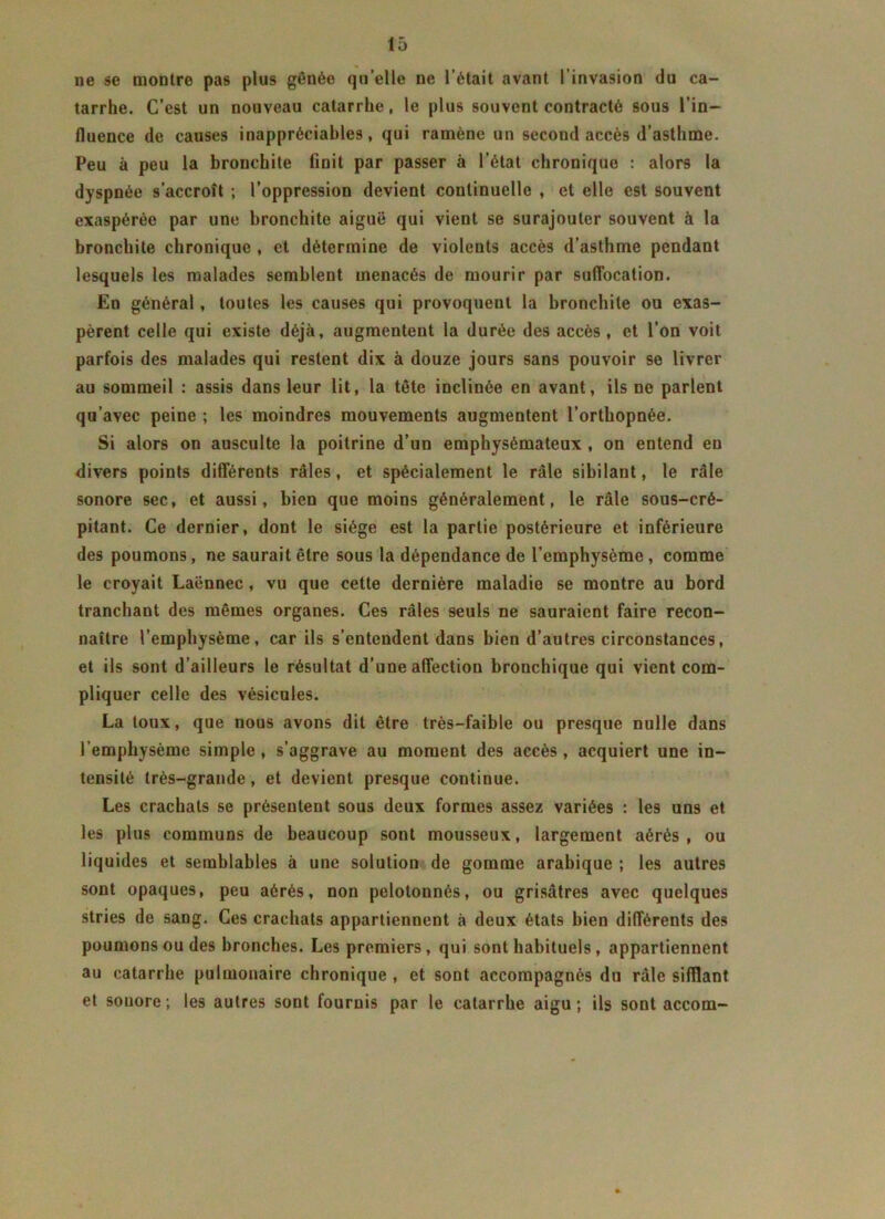 ne se montre pas plus gênée qu’elle ne l’était avant l’invasion du ca- tarrhe. C’est un nouveau catarrhe, le plus souvent contracté sous l’in- fluence de causes inappréciables, qui ramène un second accès d’asthme. Peu à peu la bronchite finit par passer à l’état chronique : alors la dyspnée s’accroît ; l’oppression devient continuelle , et elle est souvent exaspérée par une bronchite aiguë qui vient se surajouter souvent à la bronchite chronique , et détermine de violents accès d’asthme pendant lesquels les malades semblent menacés de mourir par suffocation. En général, toutes les causes qui provoquent la bronchite ou exas- pèrent celle qui existe déjà, augmentent la durée des accès, et l’on voit parfois des malades qui restent dix à douze jours sans pouvoir se livrer au sommeil : assis dans leur lit, la tête inclinée en avant, ils ne parlent qu’avec peine ; les moindres mouvements augmentent l’orthopnée. Si alors on ausculte la poitrine d’un emphysémateux , on entend en divers points différents râles, et spécialement le râle sibilant, le râle sonore sec, et aussi, bien que moins généralement, le râle sous-cré- pitant. Ce dernier, dont le siège est la partie postérieure et inférieure des poumons, ne saurait être sous la dépendance de l’emphysème, comme le croyait Laënnec , vu que cette dernière maladie se montre au bord tranchant des mêmes organes. Ces râles seuls ne sauraient faire recon- naître l’emphysème, car ils s’entendent dans bien d’autres circonstances, et ils sont d’ailleurs le résultat d’une affection bronchique qui vient com- pliquer celle des vésicules. La toux, que nous avons dit être très-faible ou presque nulle dans l’emphysème simple , s’aggrave au moment des accès , acquiert une in- tensité très-grande, et devient presque continue. Les crachats se présentent sous deux formes assez variées : les uns et les plus communs de beaucoup sont mousseux, largement aérés , ou liquides et semblables à une solution de gomme arabique ; les autres sont opaques, peu aérés, non pelotonnés, ou grisâtres avec quelques stries de sang. Ces crachats appartiennent à deux états bien différents des poumons ou des bronches. Les premiers, qui sont habituels , appartiennent au catarrhe pulmonaire chronique , et sont accompagnés du râle sifflant et souore ; les autres sont fournis par le catarrhe aigu; ils sont accom-