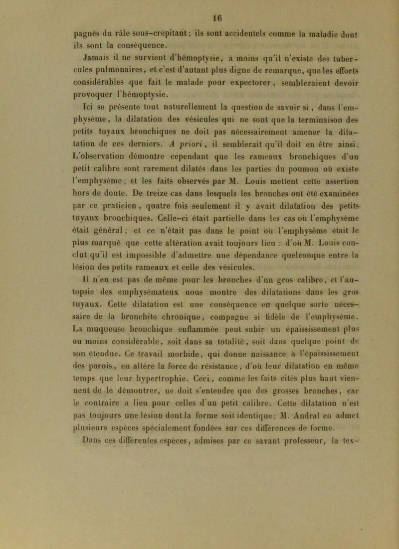 pagnés du râle sous-crépitant ; ils sont accidentels comme la maladie dont ils sont la conséquence. Jamais il ne survient d’hémoptysie, à moins qu’il n’existe des tuber- cules pulmonaires, et c’est d’autant plus digne de remarque, que les efforts considérables que fait le malade pour expectorer, sembleraient devoir provoquer l’hémoptysie. Ici se présente tout naturellement la question de savoir si , dans l’em- physème, la dilatation des vésicules qui ne sont que la terminaison des petits tuyaux bronchiques ne doit pas nécessairement amener la dila- tation de ces derniers. A priori, il semblerait qu’il doit eu être ainsi. L’observation démontre cependant que les rameaux bronchiques d’un petit calibre sont rarement dilatés dans les parties du poumon où existe l’emphysème; et les faits observés par M. Louis mettent celte assertion hors de doute. De treize cas dans lesquels les bronches ont été examinées par ce praticien , quatre fois seulement il y avait dilatation des petits- tuyaux bronchiques. Celle-ci était partielle dans les cas où l’emphysème était général ; et ce n’était pas dans le point où l’emphysème était le plus marqué que cette altération avait toujours lieu : d’où M. Louis con- clut qu’il est impossible d’admettre une dépendance quelconque entre la lésion des petits rameaux et celle des vésicules. Il n’en est pas de même pour les bronches d’un gros calibre, et l’au- topsie des emphysémateux uous montre des dilatations dans les gros tuyaux. Celte dilatation est une conséquence en quelque sorte néces- saire de la bronchite chronique, compagne si lidèle de l’emphysème. La muqueuse bronchique enflammée peut subir un épaississement plus ou moins considérable, soit dans sa totalité, soit dans quelque point de son étendue. Ce travail morbide, qui donne naissance à l’épaississement des parois, en altère la force de résistance, d'où leur dilatation en même temps que leur hypertrophie. Ceci, comme les faits cités plus haut vien- nent de le démontrer, ne doit s’entendre que des grosses bronches, car le contraire a lieu pour celles d’un petit calibre. Cette dilatation n’est pas toujours une lésion dont la forme soit identique ; M. Andral en admet plusieurs espèces spécialement fondées sur ces différences de forme. Dans ces différentes espèces, admises par ce savant professeur, la tex-