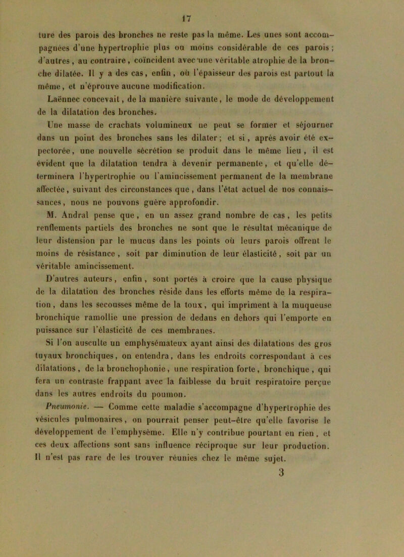 ture des parois des bronches ne reste pas la même. Les unes sont accom- pagnées d’une hypertrophie plus ou moins considérable de ces parois ; d’autres, au contraire, coïncident avec*une véritable atrophie de la bron- che dilatée. 11 y a des cas, enfin, où l’épaisseur des parois est partout la même, et n'éprouve aucune modification. Laënnec concevait, de la manière suivante, le mode de développement de la dilatation des bronches. Une masse de crachats volumineux ue peut se former et séjourner dans un point des bronches sans les dilater; et si, après avoir été ex- pectorée, une nouvelle sécrétion se produit dans le même lieu, il est évident que la dilatation tendra à devenir permanente, et qu’elle dé- terminera l'hypertrophie ou l’amincissement permanent de la membrane alTectée, suivant des circonstances que, dans l’état actuel de nos connais- sances, nous ne pouvons guère approfondir. M. Andral pense que , en un assez grand nombre de cas , les petits renflements partiels des bronches ne sont que le résultat mécanique de leur distension par le mucus dans les points où leurs parois offrent le moins de résistance, soit par diminution de leur élasticité, soit par un véritable amincissement. D’autres auteurs, enfin , sont portés à croire que la cause physique de la dilatation des bronches réside dans les efforts même de la respira- tion , dans les secousses même de la toux, qui impriment à la muqueuse bronchique ramollie une pression de dedaus en dehors qui l’emporte en puissance sur l’élasticité de ces membranes. Si l’on ausculte un emphysémateux ayant ainsi des dilatations des gros tuyaux bronchiques, on entendra, dans les endroits correspondant à ces dilatations, de la bronchophonie , une respiration forte , bronchique, qui fera un contraste frappant avec la faiblesse du bruit respiratoire perçue dans les autres endroits du poumon. Pneumonie. — Comme cette maladie s’accompagne d’hypertrophie des vésicules pulmonaires, on pourrait penser peut-être qu’elle favorise le développement de l’emphysème. Elle n’y contribue pourtant en rien, et ces deux affections sont sans influence réciproque sur leur production. 11 n’est pas rare de les trouver réunies chez le même sujet. 3