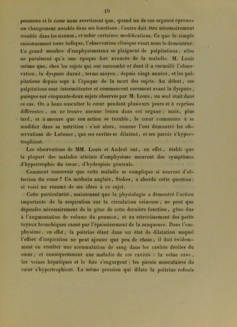 10 poumons et le cœur nous avertissent que, quand un de ces organes éprouve un changement notable dans ses fonctions, l’autre doit être nécessairement troublé dans les siennes, et subir certaines modilications. Ce que le simple raisonnement nous indique, l’observation clinique vient nous le démontrer. Un grand nombre d’emphysémateux se plaignent de palpitations ; elles ne paraissent qu’à une époque fort avancée de la maladie. M. Louis estime que, chez les sujets qui ont succombé et dont il a recueilli l’obser- vation, la dyspnée durait , terme moyen , depuis vingt années, et les pal- pitations depuis sept à l’époque de la mort des sujets. Au début, ces palpitations sont intermittentes et commencent rarement avant la dyspnée, puisque sur cinquante-deux sujets observés par M. Louis, un seul était dans ce cas. On a beau ausculter le cœur pendant plusieurs jours et à reprises différentes , on ne trouve aucune lésion dans cet organe ; mais, plus tard, et à mesure que son action se trouble, le cœur commence à se modifier dans sa nutrition : c’est alors, comme l’ont démontré les ob- servations de Laënnec , que ses cavités se dilatent, et ses parois s’hyper- trophient. Les observations de MM. Louis et Andral ont, en effet, établi que la plupart des malades atteints d’emphysème meurent des symptômes d’hypertrophie du cœur, d’hydropisie générale. Comment concevoir que celte maladie se complique si souvent d’af- fection du cœur? Un médecin anglais, Stokes, a abordé cette question; et voici un résumé de ses idées à ce sujet. Cette particularité, maintenant que la physiologie a démontré l’action importante de la respiration sur la circulation veineuse , ne peut que dépendre nécessairement de la gêne de cette dernière fonction, gêne due à l’augmentation de volume du poumon, et au rétrécissement des petits tuyaux bronchiques causé par l’épaississement de la muqueuse. Dans l’em- physème , en effet, la poitrine étant dans un état de dilatation auquel l’effort d'inspiration ne peut ajouter que peu de chose, il doit évidem- ment en résulter une accumulation de sang dans les cavités droites du cœur, et conséquemment une maladie de ces cavités : la veine cave, les veines hépatiques et le foie s’engorgent ; les parois musculaires du cœur s’hypertrophient. La même pression qui dilate la poitrine refoule