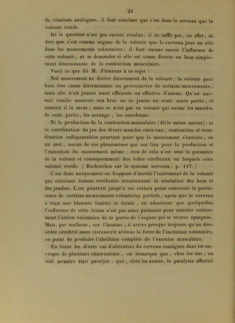 de résultats analogues, il faut conclure que c’est dans le cerveau que la volonté réside. [ci la question u est pas encore résolue; il ne suffît pas, en effet, de dire que c’est comme organe de la volonté que le cerveau joue un rôle dans les mouvements volontaires ; il faut encore savoir l’influence de cette volonté, et se demander si elle est cause directe ou bien simple- ment déterminante de la contraction musculaire. Voici ce que dit M. Flourens à ce sujet : Nul mouvement ne dérive directement de la volonté; la volonté peut bien être cause déterminante ou provocatrice de certains mouvements , mais elle n’est jamais aussi efficiente ou effective d’aucun. Qu’un ani- mal veuille mouvoir son bras ou sa jambe ou toute autre partie , et aussitôt il la meut ; mais ce n’est pas sa volonté qui anime les muscles de cette partie, les arrange , les coordonne. Ni la production de la contraction musculaire (ditle même auteur), ni la coordination du jeu des divers muscles entre eux, contraction et coor- dination indispensables pourtant pour que le mouvement s’exécute , en un mot , aucun de ces phénomènes qui ont lieu pour la production et l’exécution du mouvement même ; rien de cela n’est sous la puissance de la volonté et conséquemment des lobes cérébraux en lesquels cette volonté réside. ( Recherches sur le système nerveux, p. 117.) C’est donc uniquement en frappant d’inertie l’instrument de la volonté que certaines lésions cérébrales occasionnent la résolution des bras et des jambes. L’on pourrait jusqu’à un certain point concevoir la persis- tance de certains mouvements volontaires partiels, après que le cerveau a reçu uue blessure limitée et locale , en admettant que quelquefois l’influence de cette lésion n’est pas assez puissante pour annuler entière- ment l’action volontaire de la partie de l’organe qui se trouve épargnée. Mais, par malheur, sur l’homme , il arrive presque toujours qu’un dés- ordre cérébral assez circonscrit atténue la force de l’incitation volontaire, au point de produire l’abolition complète de l’exercice musculaire. En lisant les divers cas d’altération du cerveau consignés dans les ou- vrages de plusieurs observateurs , on remarque que , chez les uns , un seul membre était paralysé ; que, chez les autres, la paralysie affectait