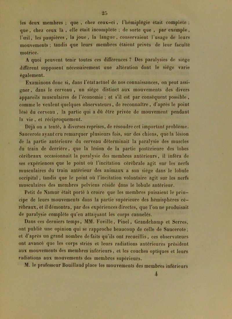 les deux membres ; que , chez ceux-ci , l’hémiplégie était complète ; que, chez ceux là , elle était incomplète ; de sorte que , par exemple, l’œil, les paupières , la joue , la langue , conservaient l’usage de leurs mouvements ; tandis que leurs membres étaient privés de leur faculté motrice. A quoi peuvent tenir toutes ces différences ? Des paralysies de siège différent supposent nécessairement une altération dont le siège varie également. Examinons donc si, dans l’étatacluel de nos connaissances, on peut assi- gner , dans le cerveau , un siège distinct aux mouvements des divers appareils musculaires de l’économie ; et s’il est par conséquent possible , comme le veulent quelques observateurs, de reconnaître , d’après le point lésé du cerveau , la partie qui a dû être privée de mouvement pendant la vie , et réciproquement. Déjà on a tenté, à diverses reprises, de résoudre cet important problème. Saucerote ayant cru remarquer plusieurs fois, sur des chiens, que la lésion de la partie antérieure du cerveau déterminait la paralysie des muscles du train de derrière, que la lésion de la partie postérieure des lobes cérébraux occasionnait la paralysie des membres antérieurs, il inféra de ses expériences que le point où l’incitation cérébrale agit sur les nerfs musculaires du train antérieur des animaux a son siège dans le lobule occipital, tandis que le point où l’incitation volontaire agit sur les nerfs musculaires des membres pelviens réside dans le lobule antérieur. Petit de Namur était porté à croire que les membres puisaient le prin- cipe de leurs mouvements daus la partie supérieure des hémisphères cé- rébraux, et il démontra, par des expériences directes, que l’on ne produisait de paralysie complète qu’en attaquant les corps cannelés. Dans ces derniers temps, MM. Foville, Pinel, Grandchamp et Serres, ont publié une opinion qui se rapproche beaucoup de celle de Saucerote; et d’après un grand nombre défaits qu’ils ont recueillis, ces observateurs ont avancé que les corps striés et leurs radiations antérieures président aux mouvements des membres inférieurs, et les couches optiques et leurs radiations aux mouvements des membres supérieurs. M. le professeur Bouillaud place les mouvements des membres inférieurs A