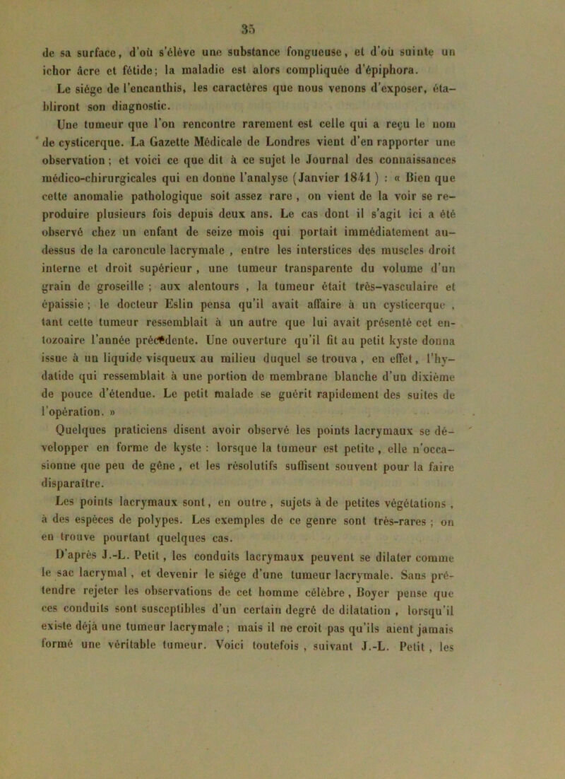 de sa surface, d’où s’élève une substance fongueuse, et d’où suinte un ichor âcre et fétide; la maladie est alors compliquée d’épiphora. Le siège de l’encauthis, les caractères que nous venons d’exposer, éta- bliront son diagnostic. Une tumeur que l’on rencontre rarement est celle qui a reçu le nom de cysticerque. La Gazette Médicale de Londres vient d’en rapporter une observation ; et voici ce que dit à ce sujet le Journal des connaissances médico-chirurgicales qui eu donne l’analyse (Janvier 1841 ) : « Bien que cette anomalie pathologique soit assez rare , on vient de la voir se re- produire plusieurs fois depuis deux ans. Le cas dont il s’agit ici a été observé chez un enfant de seize mois qui portait immédiatement au- dessus de la caroncule lacrymale , entre les interstices des muscles droit interne et droit supérieur , une tumeur transparente du volume d’un grain de groseille ; aux alentours , la tumeur était très-vasculaire et épaissie ; le docteur Eslin pensa qu’il avait all’aire à un cysticerque , tant celte tumeur ressemblait à un autre que lui avait présenté cet en- lozoaire l’année précédente. Une ouverture qu’il fit au petit kyste donna issue à un liquide visqueux au milieu duquel se trouva , en effet, l’hy- dalide qui ressemblait à une portion de membrane blanche d’un dixième de pouce d’étendue. Le petit malade se guérit rapidement des suites de l'opération. » Quelques praticiens disent avoir observé les points lacrymaux se dé- velopper en forme de kyste : lorsque la tumeur est petite , elle n’occa- sionne que peu de gène , et les résolutifs suffisent souvent pour la faire disparaître. Les points lacrymaux sont, en outre , sujets à de petites végétations , à des espèces de polypes. Les exemples de ce genre sont très-rares ; on en trouve pourtant quelques cas. D’après J.-L. Petit, les conduits lacrymaux peuvent se dilater comme le sac lacrymal , et devenir le siège d’une tumeur lacrymale. Sans pré- tendre rejeter les observations de cet homme célèbre, Boyer pense que ces conduits sont susceptibles d’un certain degré de dilatation , lorsqu’il existe déjà une tumeur lacrymale ; mais il ne croit pas qu’ils aient jamais formé une véritable tumeur. Voici toutefois , suivant J.-L. Petit , les