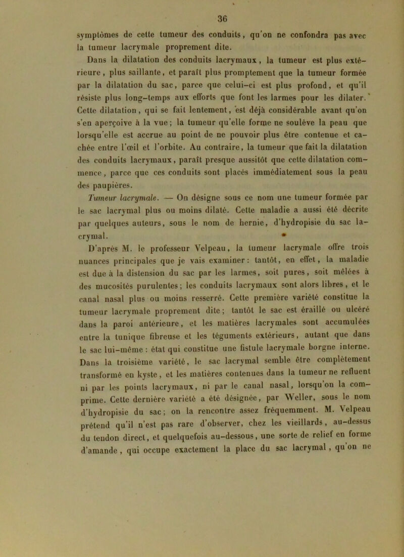 symptômes de cette tumeur des conduits, qu’on ne confondra pas avec la tumeur lacrymale proprement dite. Dans la dilatation des conduits lacrymaux, la tumeur est plus exté- rieure, plus saillante, et paraît plus promptement que la tumeur formée par la dilatation du sac, parce que celui-ci est plus profond, et qu’il résiste plus long-temps aux efforts que font les larmes pour les dilater. Cette dilatation, qui se fait lentement, est déjà considérable avant qu’on s’en aperçoive à la vue; la tumeur qu'elle forme ne soulève la peau que lorsqu’elle est accrue au point de ne pouvoir plus être contenue et ca- chée entre l’œil et l’orbite. Au contraire, la tumeur que fait la dilatation des conduits lacrymaux, paraît presque aussitôt que cette dilatation com- mence, parce que ces conduits sont placés immédiatement sous la peau des paupières. Tumeur lacrymale. — On désigne sous ce nom une tumeur formée par le sac lacrymal plus ou moins dilaté. Cette maladie a aussi été décrite par quelques auteurs, sous le nom de hernie, d’bydropisie du sac la- crymal. • D’après M. le professeur Velpeau, la tumeur lacrymale offre trois nuances principales que je vais examiner: tantôt, en effet, la maladie est due à la distension du sac par les larmes, soit pures, soit mêlées à des mucosités purulentes; les conduits lacrymaux sont alors libres, et le canal nasal plus ou moins resserré. Cette première variété constitue la tumeur lacrymale proprement dite; tantôt le sac est éraillé ou ulcéré dans la paroi antérieure, et les matières lacrymales sont accumulées entre la tunique fibreuse et les téguments extérieurs, autant que dans le sac lui-même : état qui constitue une fistule lacrymale borgne interne. Dans la troisième variété, le sac lacrymal semble être complètement transformé en kyste, et les matières contenues dans la tumeur ne refluent ni par les points lacrymaux, ni par le canal nasal, lorsqu on la com- prime. Cette dernière variété a été désignée, par Weller, sous le nom d’hydropisie du sac; on la rencontre assez fréquemment. M. Velpeau prétend qu’il n’est pas rare d’observer, chez les vieillards, au-dessus du tendon direct, et quelquefois au-dessous, une sorte de relief en forme d’amande , qui occupe exactement la place du sac lacrymal , qu on ne