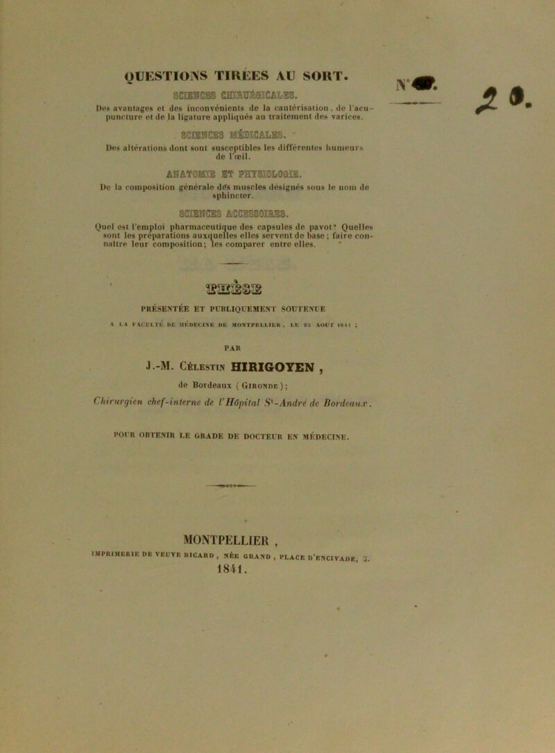 QUESTIONS TIRÉES AU SORT. scracss cHmM®CMÆS. Des avantages et des inconvénients de la cautérisation, de l'acu- puncture et de la ligature appliqués au traitement des varices. miCES MÉMCMÆS. Des altérations dont sont susceptibles les différentes humeurs de l’œil. AMTOSfifE m PHTSXOLQffiUE. I)e la composition générale dés muscles désignés sous le nom do sphincter. SCXENCES ACCBS8QX1ES. Quel est l’emploi pharmaceutique des capsules de pavot? Quelles sont les préparations auxquelles elles servent de base ; faire con- naître leur composition; les comparer entre elles. PRÉSENTÉE ET PUBLIQUEMENT SOUTENUE A U FAC.UI.TK DE MEDECINE I»E MONTPELLIER . LE 23 AOUT 1811 ; PAR J.-M. Célestin HIRIGOYEN , de Bordeaux (Gironde); C hirurgien chef-interne de VHôpital S1-André de Bordeaux. POUR OBTENIR LE GRADE DE DOCTEUR EN MÉDECINE. MONTPELLIER , IMPRIMERIE DE VEUVE RICARD , NÉE GRAND , PLACE D’enCIVADE ü 1841.
