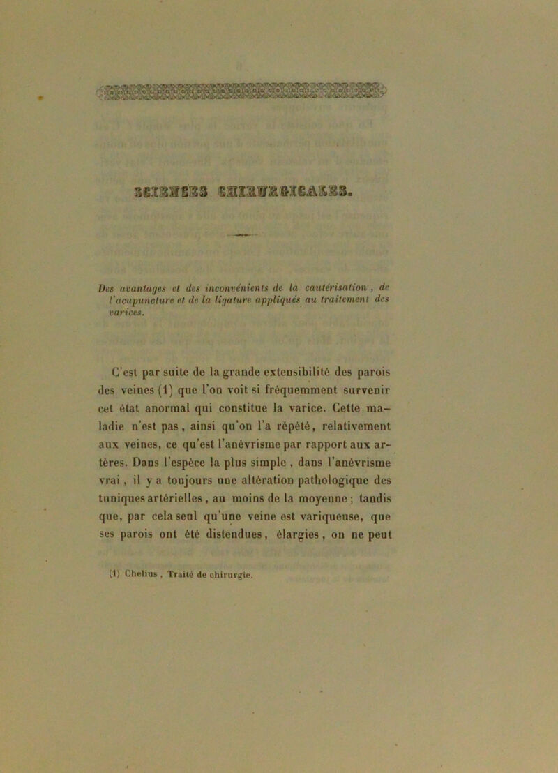 38I3TC38 GBZ&mffiCCAU8. Des avantages et des inconvénients de la cautérisation , de l'acupuncture et de la ligature appliqués au traitement des varices. C’est par suite de la grande extensibilité des parois des veines (1) que l’on voit si fréquemment survenir cet état anormal qui constitue la varice. Cette ma- ladie n’est pas, ainsi qu’on l’a répété, relativement aux veines, ce qu’est l’anévrisme par rapport aux ar- tères. Dans l’espèce la plus simple , dans l’anévrisme vrai , il y a toujours uue altération pathologique des tuniques artérielles , au moins de la moyenne; tandis que, par cela seul qu’une veine est variqueuse, que ses parois ont été distendues, élargies, on ne peut (1) Chelius , Traité de chirurgie.