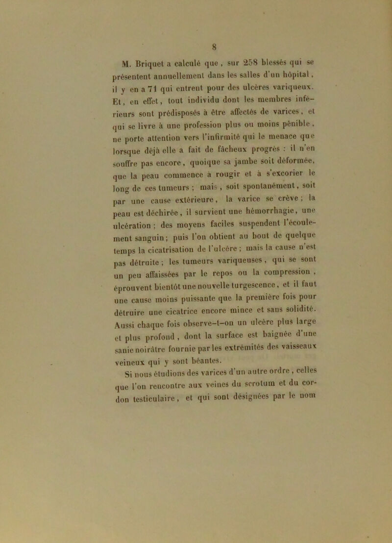 M. Briquet a calculé que, sur 258 blessés qui se présentent annuellement dans les salles d un hôpital, il y en a 71 qui entrent pour des ulcères variqueux. Et, en effet, tout individu dont les membres infé- rieurs sont prédisposés à être affectés de varices, et qui se livre à une profession plus ou moins pénible , ne porte attention vers l’infirmité qui le menace que lorsque déjà elle a fait de fâcheux progrès : il n’en souffre pas encore, quoique sa jambe soit déformée, que la peau commence à rougir et à s’excorier le long de ces tumeurs ; mais, soit spontanément, soit par une cause extérieure, la varice se crève ; la peau est déchirée, il survient une hémorrhagie, une ulcération ; des moyens faciles suspendent l’écoule- ment sanguin; puis l’on obtient au bout de quelque temps la cicatrisation de l’ulcère ; mais la cause n est pas détruite ; les tumeurs variqueuses , qui se sont un peu affaissées par le repos ou la compression , éprouvent bientôt une nouvelle turgescence, et il faut une cause moins puissante que la première lois pour détruire une cicatrice encore mince et sans solidité. Aussi chaque fois observe-t-on un ulcère plus large et plus profond , dont la surface est baignée d’une sanie noirâtre fournie par les extrémités des vaisseaux veineux qui y sont béantes. Si nous étudions des varices d’un autre ordre , celles que l’on rencontre aux veines du scrotum et du cor- don testiculaire, et qui sont désignées par le nom