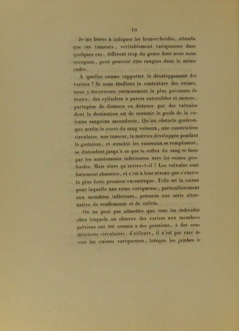 Je nie borne à indiquer les hémorrhoides, attendu que ces tumeurs , véritablement variqueuses dans quelques cas, diffèrent trop du genre dont nous nous occupons, pour pouvoir être rangées dans le même cadre. A quelles causes rapporter le développement des varices ? Si nous étudions la contexture des veines, nous y trouverons certainement la plus puissante de toutes; des cylindres à parois extensibles et minces, partagées de distance en distance par des valvules dont la destination est de soutenir le poids de la co- lonne sanguine ascendante. Qu un obstacle quelcon- que arrête le cours du sang veineux, une constriction circulaire, une tumeur, la matrice développée pendant la gestation, et aussitôt les vaisseaux se remplissent, se distendent jusqu’à ce que le reflux du sang se fasse par les anastomoses inférieures vers les veines pro- fondes. Mais alors qu’arrive-t-il ? Les valvules sont fortement abaissées, et c’est à leur niveau que s’exerce la plus forte pression excentrique. Telle est la raison pour laquelle une veine variqueuse, particulièrement aux membres inférieurs, présente une série alter- native de renflements et de collets. On ne peut pas admettre que tous les individus chez lesquels on observe des varices aux membres pelviens ont été soumis à des pressions, à des con- strictions circulaires; d ailleurs, il n est pas raie de voir les cuisses variqueuses, lorsque les jambes le