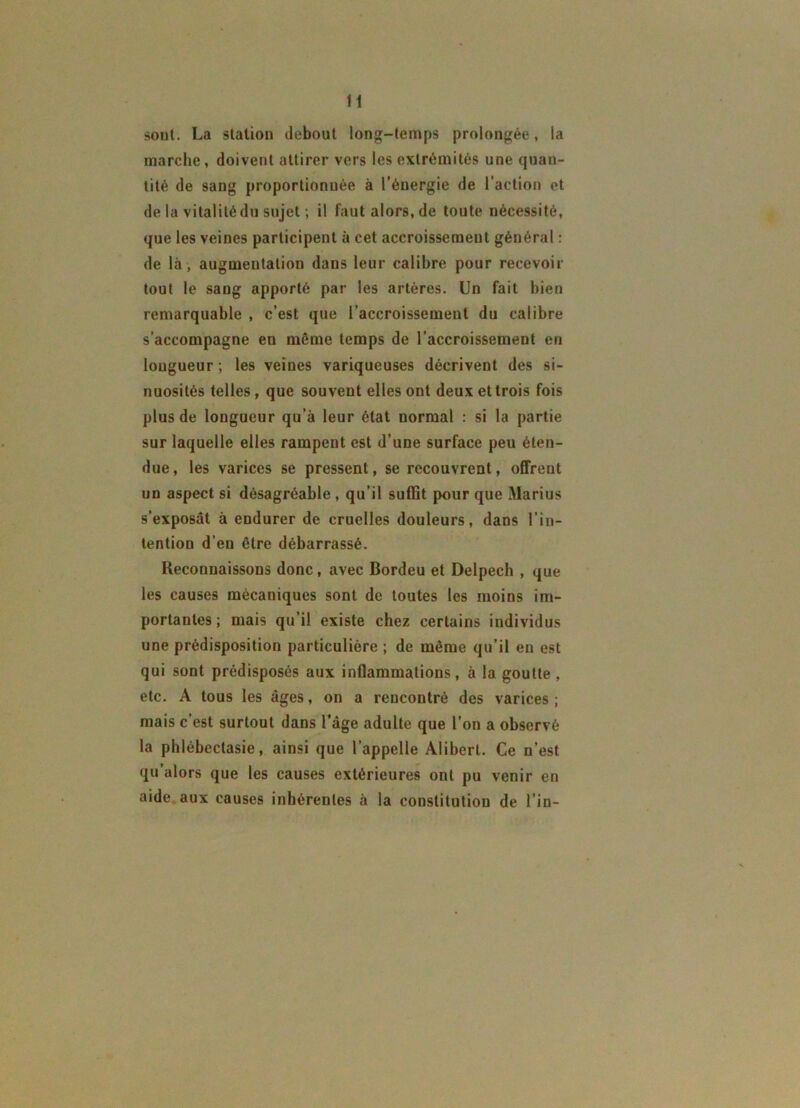 H sont. La station debout long-temps prolongée, la marche , doivent attirer vers les extrémités une quan- tité de sang proportionnée à l’énergie de l’action et de la vitalité du sujet ; il fautalors.de toute nécessité, que les veines participent à cet accroissement général : de là, augmentation dans leur calibre pour recevoir tout le sang apporté par les artères. Un fait bien remarquable , c’est que l’accroissement du calibre s’accompagne en même temps de l’accroissement en longueur ; les veines variqueuses décrivent des si- nuosités telles, que souvent elles ont deux et trois fois plus de longueur qu’à leur état normal : si la partie sur laquelle elles rampent est d’une surface peu éten- due, les varices se pressent, se recouvrent, offreut un aspect si désagréable , qu’il suffit pour que Marius s’exposât à endurer de cruelles douleurs, dans l’in- tention d’en être débarrassé. Reconnaissons donc , avec Bordeu et Delpech , que les causes mécaniques sont de toutes les moins im- portantes ; mais qu’il existe chez certains individus une prédisposition particulière ; de même qu’il en est qui sont prédisposés aux inflammations, à la goutte , etc. A tous les âges, on a rencontré des varices ; mais c’est surtout dans l’âge adulte que l’on a observé la phlébectasie, ainsi que l’appelle Alibert. Ce n’est qu’alors que les causes extérieures ont pu venir en aide aux causes inhérentes à la constitution de l’in-