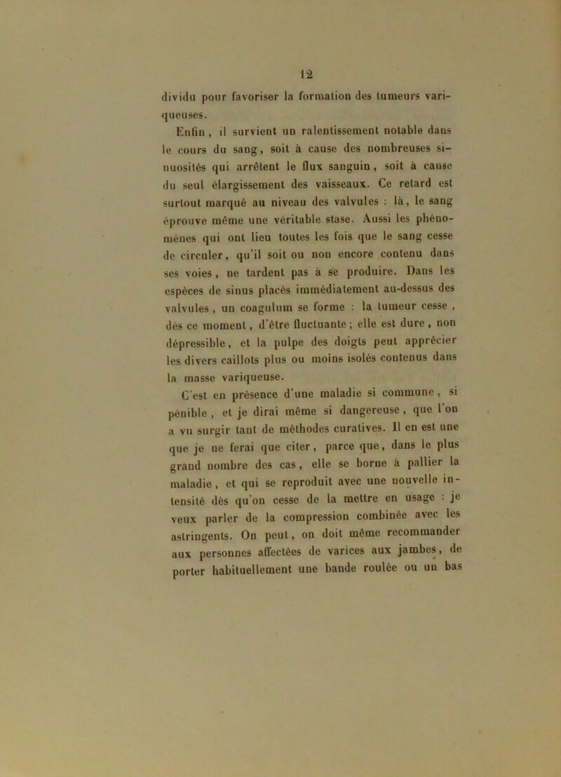 dividu pour favoriser la formation des tumeurs vari- queuses. Enfin , il survient un ralentissement notable dans le cours du sang, soit à cause des nombreuses si- nuosités qui arrêtent le flux sanguin, soit à cause du seul élargissement des vaisseaux. Ce retard est surtout marqué au niveau des valvules : là, le sang éprouve même une véritable stase. Aussi les phéno- mènes qui ont lieu toutes les fois que le sang cesse de circuler, qu’il soit ou non encore contenu dans ses voies, ne tardent pas à se produire. Dans les espèces de sinus placés immédiatement au-dessus des valvules , un coagulum se forme : la tumeur cesse , dès ce moment, d’être fluctuante ; elle est dure , non dépressible, et la pulpe des doigts peut apprécier les divers caillots plus ou moins isolés contenus dans la masse variqueuse. C’est en présence d’une maladie si commune , si pénible , et je dirai même si dangereuse, que l’on a vu surgir tant de méthodes curatives. 11 en est une que je ne ferai que citer, parce que, dans le plus grand nombre des cas, elle se borne à pallier la maladie, et qui se reproduit avec une nouvelle in- tensité dès qu’on cesse de la mettre en usage : je veux parler de la compression combinée avec les astringents. On peut, on doit même recommander aux personnes affectées de varices aux jambes, de porter habituellement une bande roulée ou un bas