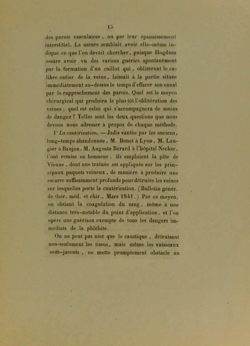 * des parois vasculaires , ou par leur épaississement interstitiel. La nature semblait avoir elle-même in- diqué ce que l’on devait chercher, puisque Ilogdson assure avoir vu des varices guéries spontanément par la formation d’un caillot qui , oblitérant le ca- libre entier de la veine, laissait à la partie située immédiatement au-dessus le temps d’effacer son canal par le rapprochement des parois. Quel est le moyen chirurgical qui produira le plus tôt l’oblitération des veines ; quel est celui qui s’accompagnera de moins de danger? Telles sont les deux questions que nous devons nous adresser à propos de chaque méthode. 1° La cautérisation. —Jadis vantée par les anciens, long-temps abandonnée , M. Bonet à Lyon , M. Lau- gier à Baujon, M. Auguste Bérard à l’hôpital Necker. l’ont remise en honneur ; ils emploient la pâte de Vienne , dont une traînée est appliquée sur les prin- cipaux paquets veineux , de manière à produire une escarre suffisamment profonde pour détruire les veines sur lesquelles porte la cautérisation. (Bulletin génér. de tliér. méd. et chir., Mars 184-1. ) Par ce moyen, on obtient la coagulation du sang, même à une distance très-notable du point d’application, et l’on opère une guérison exempte de tous les dangers im- médiats de la phlébite. On ne peut pas nier que le caustique , détruisant non-seulement les tissus, mais même les vaisseaux sous-jacents , ne mette promptement obstacle au