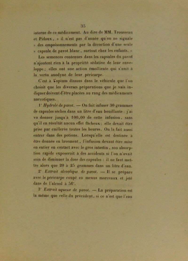 O K o 5 iuterne de ce médicament. Au dire de MM. Trousseau et Fidoux, « il n’est pas d’année qu’on ne signale » des empoisonnements par la décoction d’une seule » capsule de pavot blanc, surtout chez les enfants. » Les semences contenues dans les capsules du pavot n’ajoutent rien à la propriété sédative de leur enve- loppe ; elles ont une action émolliente qui s’unit à la vertu anodyne de leur péricarpe. C’est à l’opium dissous dans le véhicule que l’on choisit que les diverses préparations que je vais in- diquer doivent d’être placées au rang des médicaments narcotiques. 1° Hydrolé de pavot. — On fait infuser 30 grammes de capsules sèches dans un litre d’eau bouillante: j’ai vu donner jusqu’à 100,00 de cette infusion, sans qu’il en résultât aucun effet fâcheux ; elle devait être prise par cuillerée toutes les heures. Ou la fait aussi entrer dans des potions. Lorsqu’elle est destinée à être donnée en lavement, l’infusion devant être mise en entier en contact avec le gros intestin , son absorp- tion rapide exposerait à des accidents si l’on n’avait soin de diminuer la dose des capsules : il ne faut met- tre alors que 20 à 25 grammes dans un litre d’eau. 2° Extrait alcoolique de pavot. — Il se prépare avec le péricarpe coupé en menus morceaux et jeté dans de l’alcool à 56°. 3 Extrait aqueux de pavot. — La préparation est la même que celle du précédent, si ce n’est que l’eau