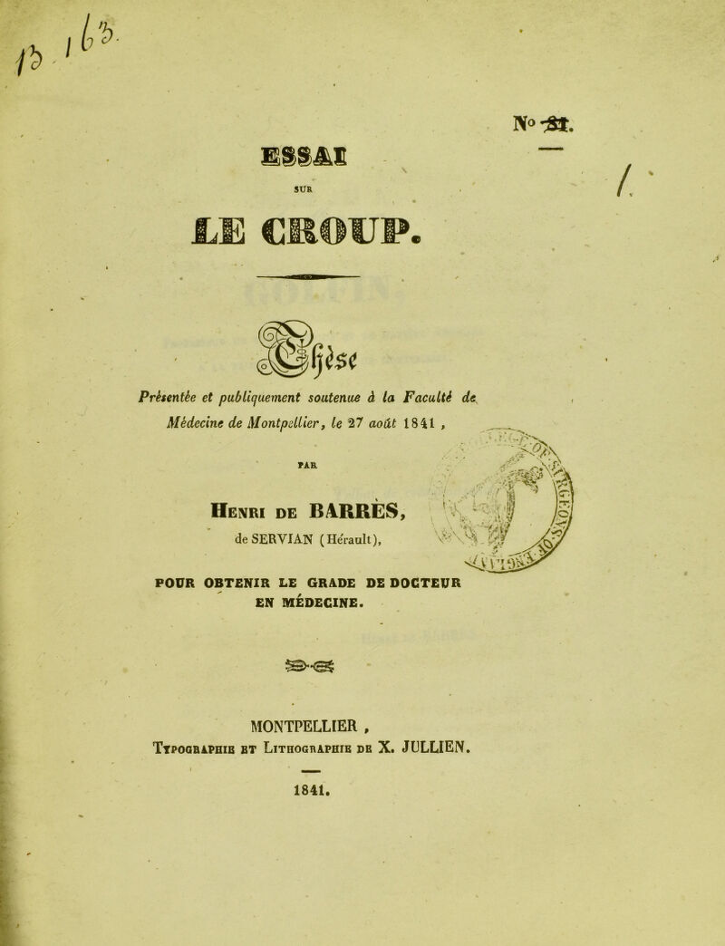 N®-3». SUR UE CROUP. Présentée et publiquement soutenue à la Faculté de Médecine de Montpellier, le 27 août 1841 , TÀR :*V s ‘ -i Henri de BARRÉS, de SERVI AN ( Hérault ), \^N POUR OBTENIR LE GRADE DE DOCTEUR EN MÉDECINE. MONTPELLIER , Typographie et Lithographie de X. JELLIEN. 1841.