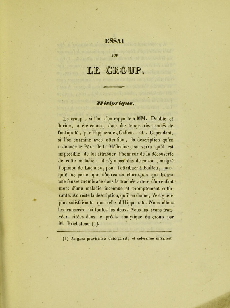 4 ESSAI SUR Historique. Le croup , si Ton s’en rapporte à MM. Double et Jurine, a été connu, dans des temps très reculés de fantiquité , par Hippocrate ,Galien... etc. Cependant, si l’on examine avec attention, la description qu’en a donnée le Père de la Médecine , on verra qu’il est impossible de lui attribuer l’honneur de la découverte de cette maladie ; il n’y a pas plus de raison , malgré l’opinion de Laënnec , pour l’attribuer à Baillou, puis- qu’il ne parle que d’après un chirurgien qui trouva une fausse membrane dans la trachée artère d’un enfant mort d’une maladie inconnue et promptement suffo- cante. Au reste la description, qu’il en donne, n’est guère plus satisfaisante que celle d’Hippocrate. Nous allons les transcrire ici toutes les deux. Nous les avons trou- vées citées dans le précis analytique du croup par M. Bricheteau (1). (1) Angina gravissima qiiidrm est, et celerrime interimit