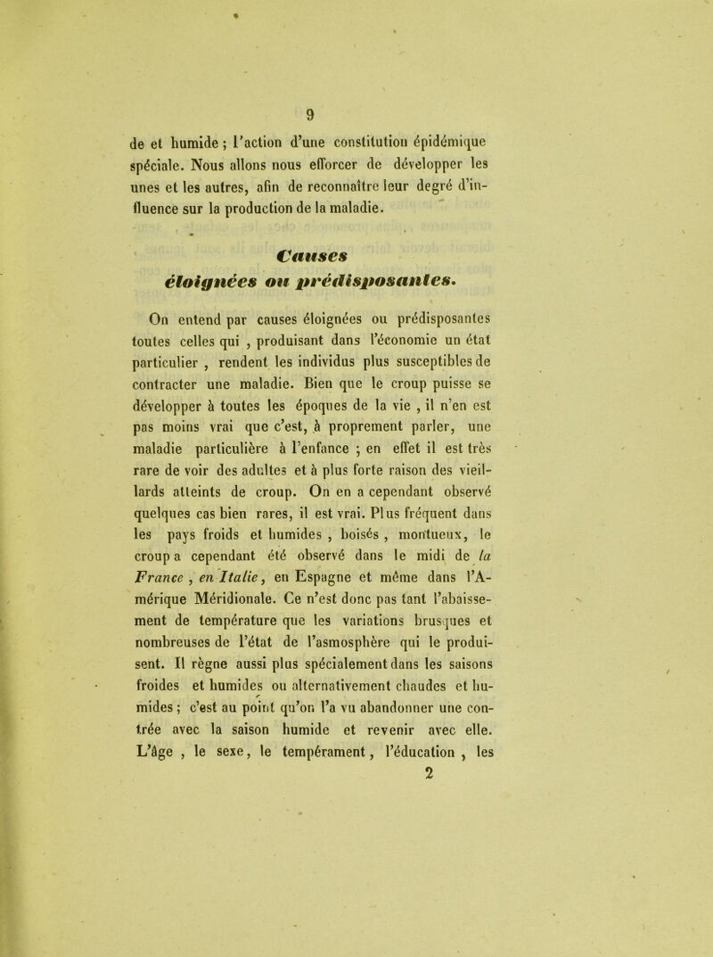 de et humide ; l'action d’une constitution épidémique spéciale. Nous allons nous efforcer de développer les unes et les autres, afin de reconnaître leur degré d’in- fluence sur la production de la maladie. i Causes éloignées ou prédisposantes. On entend par causes éloignées ou prédisposantes toutes celles qui , produisant dans l’économie un état particulier , rendent les individus plus susceptibles de contracter une maladie. Bien que le croup puisse se développer à toutes les époques de la vie , il n’en est pas moins vrai que c’est, à proprement parler, une maladie particulière à l’enfance ; en effet il est très rare de voir des adultes et à plus forte raison des vieil- lards atteints de croup. On en a cependant observé quelques cas bien rares, il est vrai. Plus fréquent dans les pays froids et humides , boisés , mon'tueux, le croup a cependant été observé dans le midi de la France , en Italie, en Espagne et même dans l’A- mérique Méridionale. Ce n’est donc pas tant l’abaisse- ment de température que les variations brusques et nombreuses de l’état de l’asmosphère qui le produi- sent. Il règne aussi plus spécialement dans les saisons froides et humides ou alternativement chaudes et bu- r mides ; c’est au point qu’or. l’a vu abandonner une con- trée avec la saison humide et revenir avec elle. L’âge , le sexe, le tempérament, l’éducation , les 2