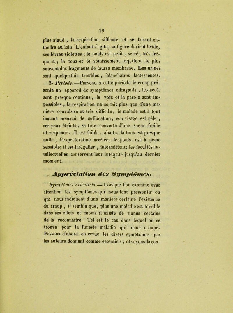 > plus aiguë , la respiration sifflante et se faisant en- tendre au loin. L’enfant s’agite, sa figure devient livide, ses lèvres violettes ; le pouls est petit , serré, très fré- * quent ; la toux et le vomissement rejettent le plus souvent des fragments de fausse membrane. Les urines sont quelquefois troubles , blanchâtres lactescentes. * I 3e Période.—Parvenu à cette période le croup pré- sente un appareil de symptômes effrayants , les accès sont presque continus, la voix et la parole sont im- possibles , la respiration ne se fait plus que d’une ma- nière convulsive et très difficile ; le malade est à tout instant menacé de suffocation, son visage est pâle , ses yeux éteints , sa tête couverte d’une sueur froide et visqueuse. Il est faible , abattu; la toux est presque nulle , l’expectoration arrêtée, le pouls est à peine sensible; il est irrégulier , intermittent; les facultés in- tellectuelles conservent leur intégrité jusqu’au dernier mom ent. Appréciation des Spmptdmes. Symptômes essentiels.— Lorsque l’on examine avec attention les symptômes qui nous font pressentir ou qui nous indiquent d’une manière certaine l’existence du croup , il semble que, plus une maladie est terrible dans ses effets et moins il existe de signes certains de la reconnaître. Tel est le cas dans lequel on se trouve pour la funeste maladie qui nous occupe. Passons d’abord en revue les divers symptômes que les auteurs donnent comme essentiels, et voyons lacon-