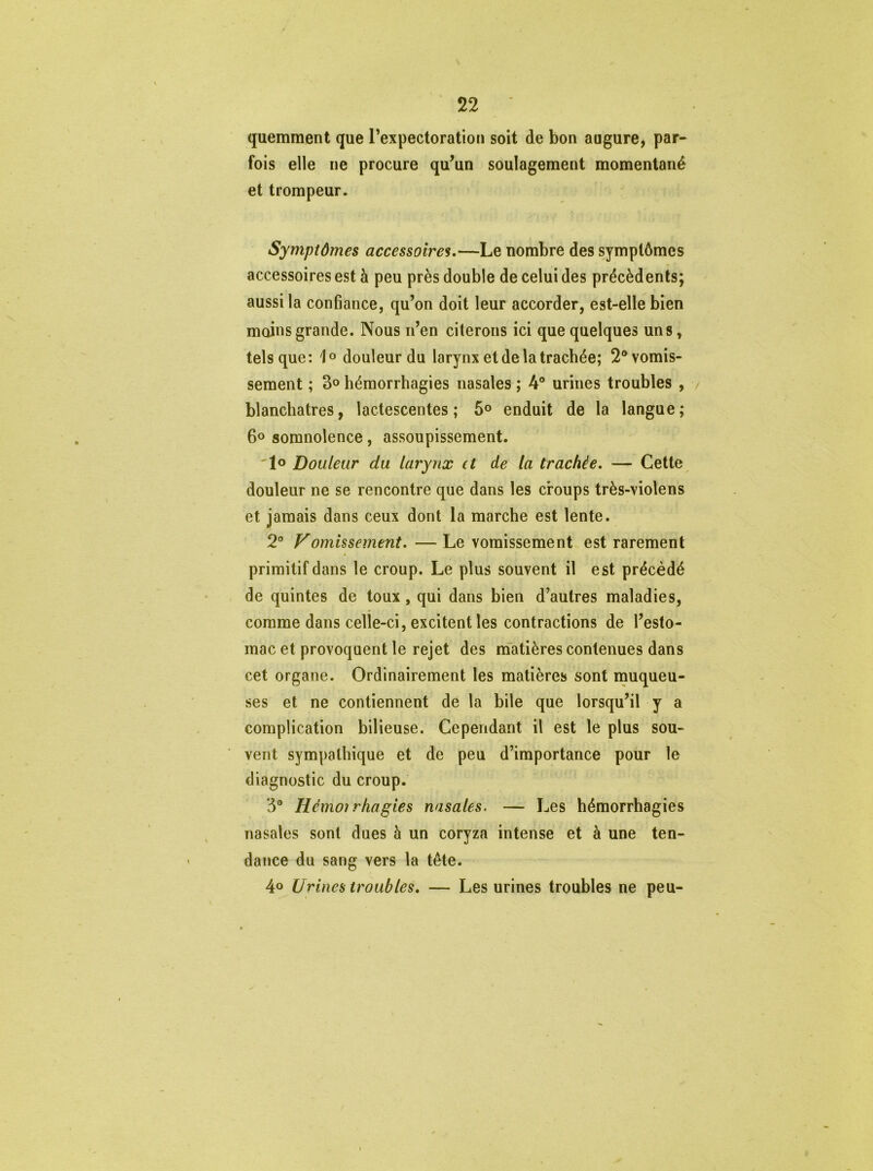 quemment que l’expectoration soit de bon augure, par- fois elle ne procure qu’un soulagement momentané et trompeur. Symptômes accessoires.—Le nombre des symptômes accessoires est à peu près double de celui des précédents; aussi la confiance, qu’on doit leur accorder, est-elle bien moins grande. Nous n’en citerons ici que quelques uns* tels que: 1° douleur du larynx et de la trachée; 2® vomis- sement ; 3° hémorrhagies nasales ; 4° urines troubles , blanchâtres, lactescentes; 5° enduit de la langue; 6° somnolence, assoupissement. 1° Douleur du larynx et de la trachée. — Cette douleur ne se rencontre que dans les croups très-violens et jamais dans ceux dont la marche est lente. 2° Vomissement. — Le vomissement est rarement primitif dans le croup. Le plus souvent il est précédé de quintes de toux , qui dans bien d’autres maladies, comme dans celle-ci, excitent les contractions de l’esto- mac et provoquent le rejet des matières contenues dans cet organe. Ordinairement les matières sont muqueu- ses et ne contiennent de la bile que lorsqu’il y a complication bilieuse. Cependant il est le plus sou- vent sympathique et de peu d’importance pour le diagnostic du croup. 3° Hémorrhagies nasales. — Les hémorrhagies nasales sont dues à un coryza intense et à une ten- dance du sang vers la tête. 4° Urines troubles. — Les urines troubles ne peu-