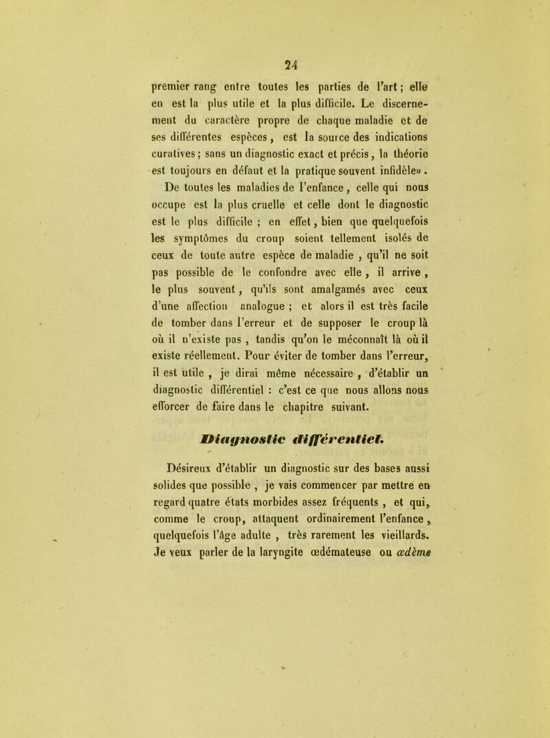 premier rang entre toutes les parties de Kart ; elle en est la plus utile et la plus difficile. Le discerne- ment du caractère propre de chaque maladie et de ses différentes espèces, est la source des indications curatives ; sans un diagnostic exact et précis, la théorie est toujours en défaut et la pratique souvent infidèle» . De toutes les maladies de l’enfance, celle qui nous occupe est la plus cruelle et celle dont le diagnostic est le plus difficile ; en effet, bien que quelquefois les symptômes du croup soient tellement isolés de ceux de toute autre espèce de maladie , qu’il ne soit pas possible de le confondre avec elle , il arrive , le plus souvent, qu’ils sont amalgamés avec ceux d’une affection analogue ; et alors il est très facile de tomber dans l’erreur et de supposer le croup là où il n’existe pas , tandis qu’on le méconnaît là où il existe réellement. Pour éviter de tomber dans l’erreur, il est utile , je dirai même nécessaire , d’établir un diagnostic différentiel : c’est ce que nous allons nous efforcer de faire dans le chapitre suivant. diagnostic différentiel. y' Désireux d’établir un diagnostic sur des bases aussi solides que possible , je vais commencer par mettre en regard quatre états morbides assez fréquents , et qui, comme le croup, attaquent ordinairement l’enfance , quelquefois l’âge adulte , très rarement les vieillards. Je veux parler de la laryngite œdémateuse ou œdème
