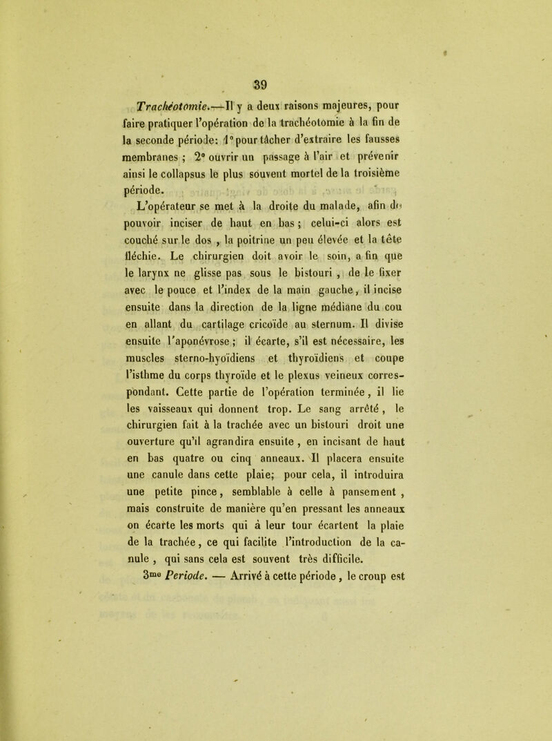 Trachéotomie.—Il y a deux raisons majeures, pour faire pratiquer l’opération de la trachéotomie à la fin de la seconde période: 1° pour tâcher d’extraire les fausses membranes ; 2° ouvrir un passage à l’air et prévenir ainsi le collapsus le plus souvent mortel de la troisième période. L’opérateur se met à la droite du malade, afin dn pouvoir inciser de haut en bas ; celui-ci alors est couché sur le dos , la poitrine un peu élevée et la tête lléchie. Le chirurgien doit avoir le soin, a fin que le larynx ne glisse pas sous le bistouri , de le fixer avec le pouce et l’index de la main gauche, il incise ensuite dans la direction de la ligne médiane du cou en allant du cartilage cricoïde au sternum. Il divise ensuite l'aponévrose ; il écarte, s’il est nécessaire, les muscles sterno-hyoïdiens et thyroïdiens et coupe l’isthme du corps thyroïde et le plexus veineux corres- pondant. Cette partie de l’opération terminée , il lie les vaisseaux qui donnent trop. Le sang arrêté , le chirurgien fait à la trachée avec un bistouri droit une ouverture qu’il agrandira ensuite , en incisant de haut en bas quatre ou cinq anneaux. l\ placera ensuite une canule dans cette plaie; pour cela, il introduira une petite pince, semblable à celle à pansement, mais construite de manière qu’en pressant les anneaux on écarte les morts qui à leur tour écartent la plaie de la trachée, ce qui facilite l’introduction de la ca- nule , qui sans cela est souvent très difficile. 3me Période. — Arrivé à cette période , le croup est /