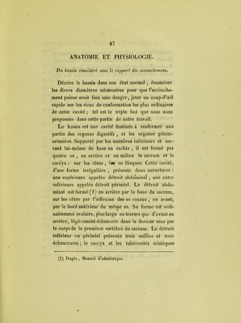 ANATOMIE ET PHYSIOLOGIE. Du bassin considère sous le rapport des accouchement. Décrire le bassin dans son état normal , énumérer les divers diamètres nécessaires pour que l’accouche- ment puisse avoir lieu sans danger, jeter un coup-d’œil rapide sur les vices de conformation les plus ordinaires de cette cavité ; tel est le triple but que nous nous proposons dans cette partie de notre travail. Le bassin est une cavité destinée h renfermer une partie des organes digestifs , et les organes génito- urinaires. Supporté par les membres inférieurs et ser- vant lui-même de base au rachis , il est formé par quatre os , en arrière et au milieu le sacrum et le eoccyx ; sur les côtes , les os iliaques. Cette cavité, d’une forme irrégulière , présente deux ouvertures : une supérieure appelée détroit abdominal , une autre inférieure appelée détroit périnéal. Le détroit abdo- minal est formé (1) en arrière par la base du sacrum, sur les côtes par l’inflexion des os coxaux, en avant-, par le bord antérieur du même os. Sa forme est ordi- nairement ovalaire, plus large en travers que d’avant en arrière, légèrement échancrée dans le dernier sens par le corps de la première vertèbre du sacrum. Le détroit inférieur ou périnéal présente trois saillies et trois échancrures ; le coccyx et les tubérosités sciatiques (1) Dugès, Manuel d’obstétrique.