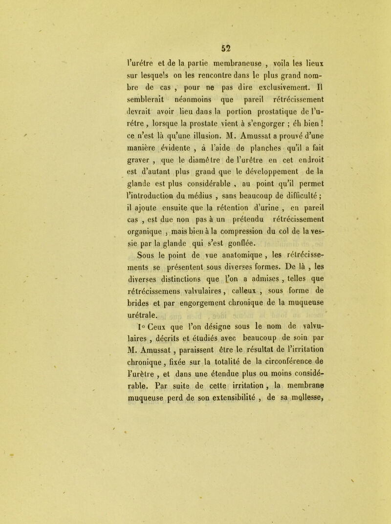 l’urétre et de la partie membraneuse , voila les lieux sur lesquels on les rencontre dans le plus grand nom- bre de cas , pour ne pas dire exclusivement. Il semblerait néanmoins que pareil rétrécissement devrait avoir lieu dans la portion prostatique de l’u- rétre , lorsque la prostate vient à s’engorger ; éh bien ! ce n’est là qu’une illusion. M. Amussat a prouvé d’une manière évidente , à l’aide de planches qu’il a fait graver , que le diamètre de l’urêtre en cet endroit est d’autant plus grand que le développement de la glande est plus considérable , au point qu’il permet l’introduction du médius , sans beaucoup de difficulté ; il ajoute ensuite que la rétention d’urine , en pareil cas , est due non pas à un prétendu rétrécissement organique , mais bien à la compression du col de la ves- sie par la glande qui s’est gonflée. Sous le point de vue anatomique , les rétrécisse- ments se présentent sous diverses formes. De là , les diverses distinctions que l’on a admises , telles que rétrécissemens valvulaires, calleux , sous forme de » brides et par engorgement chronique de la muqueuse urétrale. 1° Ceux que l’on désigne sous le nom de valvu- laires , décrits et étudiés avec beaucoup de soin par M. Amussat , paraissent être le résultat de l’irritation chronique, fixée sur la totalité de la circonférence de l’urètre , et dans une étendue plus ou moins considé- rable. Par suite de cette irritation, la membrane muqueuse perd de son extensibilité , de sa mQllesse,