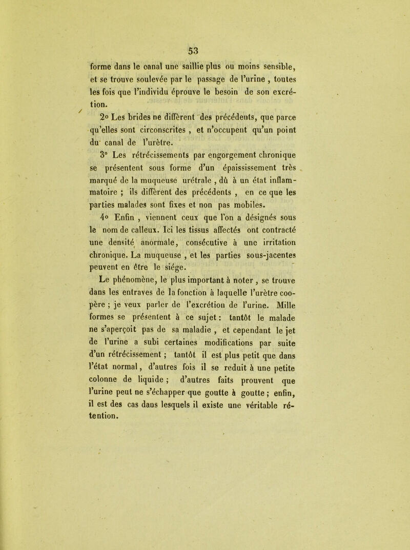 forme dans le oanal une saillie plus ou moins sensible, et se trouve soulevée par le passage de l’urine , toutes les fois que l’individu éprouve le besoin de son excré- tion. 2° Les brides ne diffèrent des précédents, que parce qu’elles sont circonscrites , et n’occupent qu’un point du' canal de l’urètre. 3° Les rétrécissements par engorgement chronique se présentent sous forme d’un épaississement très _ marqué de la muqueuse urétrale , dû à un état inflam- matoire ; ils diffèrent des précédents , en ce que les parties malades sont fixes et non pas mobiles. 4° Enfin , viennent ceux que l’on a désignés sous le nom de calleux. Ici les tissus affectés ont contracté une densité anormale, consécutive à une irritation chronique. La muqueuse , et les parties sous-jacentes peuvent en être le siège. Le phénomène, le plus important à noter , se trouve dans les entraves de la fonction à laquelle l’urètre coo- père ; je veux parler de l’excrétion de l’urine. Mille formes se présentent à ce sujet : tantôt le malade ne s’aperçoit pas de sa maladie , et cependant le jet de l’urine a subi certaines modifications par suite d’un rétrécissement ; tantôt il est plus petit que dans l’état normal, d’autres fois il se réduit à une petite colonne de liquide ; d’autres faits prouvent que l’urine peut ne s’échapper que goutte h goutte ; enfin, il est des cas daus lesquels il existe une véritable ré- tention.