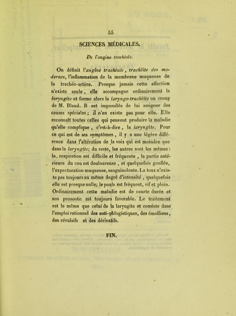 SCIENCES MÉDICALES. De L'angine trachéale. On définit Yangine trachéale , trachéite des mo- dernes, l’inflammation de la membrane muqueuse de la trachée-artère. Presque jamais cette affection n’existe seule, elle accompagne ordinairement la laryngite et forme alors la laryngo-trachëite ou croup de M. Blaud. Il est impossible de lui assigner des causes spéciales ; il n’en existe pas pour elle. Elle reconnaît toutes celles qui peuvent produire la maladie qu’elle complique c’est-à-dire , la laryngite. Pour ce qui est de ses symptômes , il y a une légère diffé- rence dans l’altération de kla voix qui est moindre que dans la laryngite; du reste, les autres sont les mêmes: la^ respiration est difficile et fréquente , la partie anté- rieure du cou est douloureuse , et quelquefois gonflée, l’expectoration muqueuse, sanguinolente. La toux n’exis- te pas toujours au même degré d’intensité , quelquefois elle est presque nulle; le pouls est fréquent, vif et plein. Ordinairement cette maladie est de courte durée et son pronostic est toujours favorable. Le traitement est le même que celui de la laryngite et consiste dans l’emploi rationnel des anti-pblogistiques, des émolliens, des révulsifs et des dérivatifs. FIN.