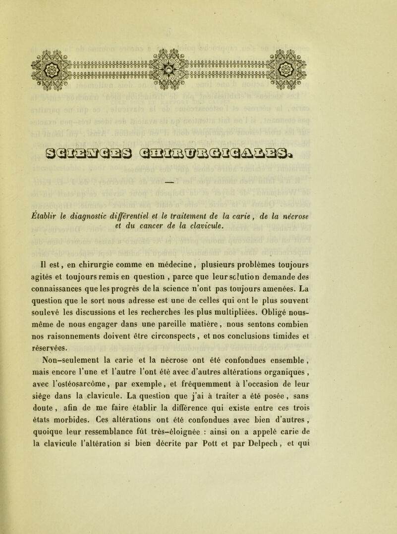 SLSiSLSUi&^ jU iUiStASL. Sl^9SL^!lASL.0JiSL. ■5’?7T'ü'WlS3”0'Ÿ7r r Etablir le diagnostic différentiel et le traitement de la carie, de la nécrose et du cancer de la clavicule. Il est, en chirurgie comme en médecine, plusieurs problèmes toujours agités et toujours remis en question , parce que leur solution demande des connaissances que les progrès delà science n’ont pas toujours amenées. La question que le sort nous adresse est une de celles qui ont le plus souvent soulevé les discussions et les recherches les plus multipliées. Obligé nous- même de nous engager dans une pareille matière, nous sentons combien nos raisonnements doivent être circonspects, et nos conclusions timides et réservées. Non-seulement la carie et la nécrose ont été confondues ensemble , mais encore l’une et l’autre l’ont été avec d’autres altérations organiques, avec l’ostéosarcôme, par exemple, et fréquemment à l’occasion de leur siège dans la clavicule. La question que j’ai à traiter a été posée , sans doute , afin de me faire établir la différence qui existe entre ces trois états morbides. Ces altérations ont été confondues avec bien d’autres , quoique leur ressemblance fût très-éloignée : ainsi on a appelé carie de la clavicule l’altération si bien décrite par Pott et par Delpech, et qui
