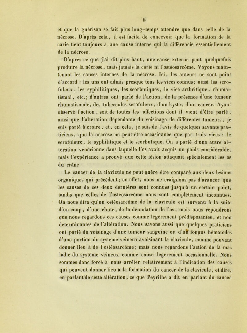 et que la guérison se fait plus long-temps attendre que dans celle de la nécrose. D’après cela, il est facile de concevoir que la formation de la carie tient toujours à une cause interne qui la différencie essentiellement de la nécrose. D’après ce que j’ai dit plus haut, une cause externe peut quelquefois produire la nécrose, mais jamais la carie ni l’ostéosarcome. Voyons main- tenant les causes internes de la nécrose. Ici, les auteurs ne sont point d’accord : les uns ont admis presque tous les vices connus; ainsi les scro- fuleux , les syphilitiques, les scorbutiques, le vice arthritique, rhuma- tismal, etc.; d’autres ont parlé de l’action, de la présence d’une tumeur rhumatismale, des tubercules scrofuleux, d’un kyste, d’un cancer. Ayant observé l’action , soit de toutes les affections dont il vient d’être parlé , ainsi que l’altération dépendante du voisinage de différentes tumeurs, je suis porté à croire, et, en cela, je suis de lavis de quelques savants pra- ticiens, que la nécrose ne peut être occasionnée que par trois vices : le scrofuleux, le syphilitique et le scorbutique. On a parlé d’une autre al- tération vénérienne dans laquelle l’os avait acquis un poids considérable, mais l’expérience a prouvé que cette lésion attaquait spécialement les os du crâne. Le cancer de la clavicule ne peut guère être comparé aux deux lésions organiques qui précèdent; en effet, nous ne craignons pas d’avancer que les causes de ces deux dernières sont connues jusqu’à un certain point, tandis que celles de l’ostéosarcome nous sont complètement inconnues. On nous dira qu’un ostéosarcome de la clavicule est survenu à la suite d’un coup, d’une chute, de la dénudation de l’os, mais nous répondrons que nous regardons ces causes comme légèrement prédisposantes , et non déterminantes de l’altération. Nous savons aussi que quelques praticiens ont parlé du voisinage d’une tumeur sanguine ou d’ufï fongus hématodes d’une portion du système veineux avoisinant la clavicule, comme pouvant donner lieu à de l’ostéosarcome ; mais nous regardons l’action de la ma- ladie du système veineux comme cause légèrement occasionnelle. Nous sommes donc forcé à nous arrêter relativement à l’indication des causes qui peuvent donner lieu à la formation du cancer de la clavicule, et dire, en parlant de cette altération, ce que Peyrilhe a dit en parlant du cancer