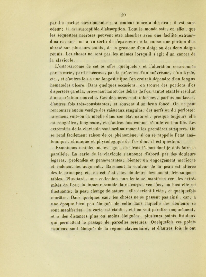 par les parties environnantes ; sa couleur noire a disparu ; il est sans odeur; il est susceptible d’absorption. Tout le monde sait, en effet, que les séquestres nécrosés peuvent être absorbés avec une facilité extraor- dinaire ; ainsi on a vu sortir de l’épaisseur de la cuisse une portion d’os abrasé sur plusieurs points, de la grosseur d’un doigt ou des deux doigts réunis. Les choses ne sont pas les mêmes lorsqu’il s’agit d’un cancer de la clavicule. L’ostéosarcome de cet os offre quelquefois et l’altération occasionnée par la carie, par la nécrose, par la présence d’un anévrisme, d’un kyste, etc., et d’autres fois a une fongosité ^ue l’on croirait dépendre d’un fongus lîématodes ulcéré. Dans quelques occasions, on trouve des portions d’os dispersées çà et là, provenant tantôt des débris de l’os, tantôt étant le résultat d’une création nouvelle. Ces dernières sont informes, parfois mollasses, d’autres fois très-consistantes, et souvent d’un brun foncé. On ne peut rencontrer aucun vestige des vaisseaux sanguins, des nerfs ou du périoste: rarement voit-on la moelle dans son état naturel; presque toujours elle est rougeâtre, fongueuse, et d’autres fois comme réduite en bouillie. Les extrémités de la clavicule sont ordinairement les premières attaquées. On se rend facilement raison de ce phénomène, si on se rappelle l’état ana- tomique, chimique et physiologique de l’os dont il est question. Examinons maintenant les signes des trois lésions dont je dois faire le parallèle. La carie de la clavicule s’annonce d’abord par des douleurs légères, profondes et persévérantes; bientôt un engorgement médiocre et indolent les augmente. Rarement la couleur de la peau est altérée dès le principe; et, en cet état, les douleurs deviennent très-suppor- tables. Plus tard , une collection purulente se manifeste vers les extré- mités de l’os ; la tumeur semble faire corps avec l’os , ou bien elle est fluctuante; la peau change de nature : elle devient livide, et quelquefois noirâtre. Dans quelques' cas, les choses ne se passent pas ainsi, car, à une époque bien peu éloignée de celle dans laquelle des douleurs se sont manifestées, la carie est établie, et l’on voit paraître inopinément, et à des distances plus ou moins éloignées, plusieurs points fistuleux qui permettent le passage de parcelles osseuses. Quelquefois ces points fistuleux sont éloignés de la région claviculaire, et d’autres fois ils ont