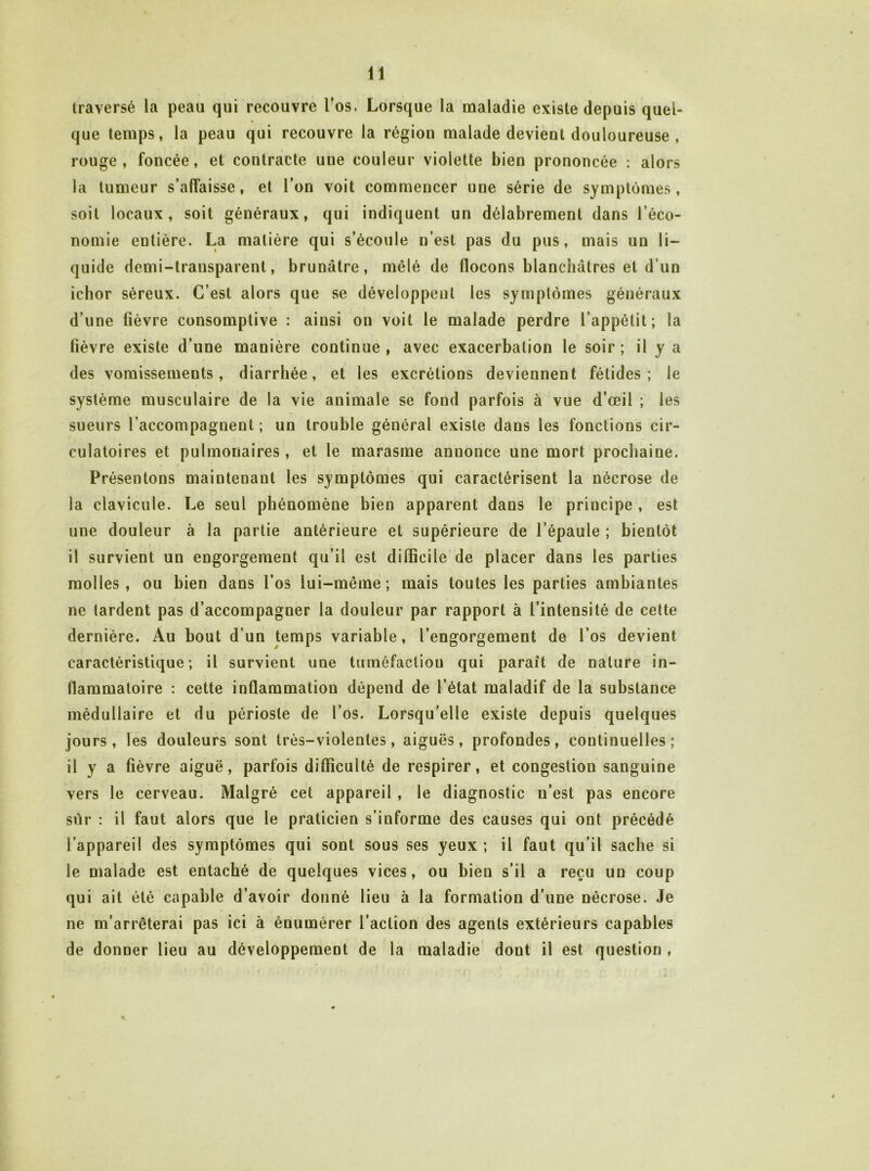 traversé la peau qui recouvre l’os. Lorsque la maladie existe depuis quel- que temps, la peau qui recouvre la région malade devient douloureuse , rouge, foncée, et contracte une couleur violette bien prononcée : alors la tumeur s’affaisse, et l’on voit commencer une série de symptômes, soit locaux, soit généraux, qui indiquent un délabrement dans l’éco- nomie entière. La matière qui s’écoule n’est pas du pus, mais un li- quide demi-transparent, brunâtre, mêlé de flocons blanchâtres et d’un ichor séreux. C’est alors que se développent les symptômes généraux d’une fièvre consomptive : ainsi on voit le malade perdre l’appétit; la fièvre existe d’une manière continue , avec exacerbation le soir ; il y a des vomissements, diarrhée, et les excrétions deviennent fétides; le système musculaire de la vie animale se fond parfois à vue d’œil ; les sueurs l’accompagnent ; un trouble général existe dans les fonctions cir- culatoires et pulmonaires, et le marasme annonce une mort prochaine. Présentons maintenant les symptômes qui caractérisent la nécrose de la clavicule. Le seul phénomène bien apparent dans le principe , est une douleur à la partie antérieure et supérieure de l’épaule ; bientôt il survient un engorgement qu’il est difficile’de placer dans les parties molles, ou bien dans l’os lui-méme ; mais toutes les parties ambiantes ne tardent pas d’accompagner la douleur par rapport à l’intensité de cette dernière. Au bout d’un temps variable, l’engorgement de l’os devient caractéristique; il survient une tuméfaction qui parait de nature in- flammatoire : cette inflammation dépend de l’état maladif de la substance médullaire et du périoste de l’os. Lorsqu’elle existe depuis quelques jours, les douleurs sont très-violentes, aiguës, profondes, continuelles; il y a fièvre aiguë, parfois difficulté de respirer, et congestion sanguine vers le cerveau. Malgré cet appareil , le diagnostic n’est pas encore sur : il faut alors que le praticien s’informe des causes qui ont précédé l’appareil des symptômes qui sont sous ses yeux; il faut qu’il sache si le malade est entaché de quelques vices, ou bien s’il a reçu un coup qui ait été capable d’avoir donné lieu à la formation d’une nécrose. Je ne m’arrêterai pas ici à énumérer l’action des agents extérieurs capables de donner lieu au développement de la maladie dont il est question ,