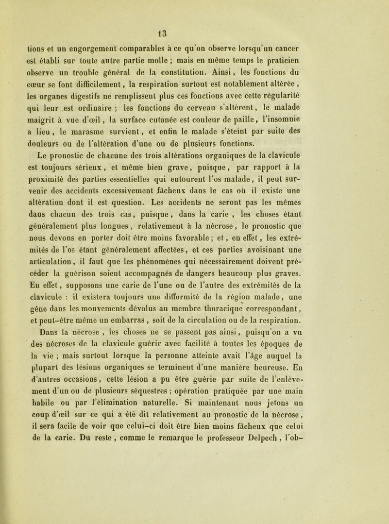 lions et un engorgement comparables à ce qu’on observe lorsqu’un cancer est établi sur toute autre partie molle ; mais en même temps le praticien observe un trouble général de la constitution. Ainsi, les fonctions du cœur se font difficilement, la respiration surtout est notablement altérée, les organes digestifs ne remplissent plus ces fonctions avec cette régularité qui leur .est ordinaire ; les fonctions du cerveau s’altèrent, le malade maigrit à vue d’œil , la surface cutanée est couleur de paille, l’insomnie a lieu , le marasme survient, et enfin le malade s’éteint par suite des douleurs ou de l’altération d’une ou de plusieurs fonctions. Le pronostic de chacune des trois altérations organiques de la clavicule est toujours sérieux, et mêmiB bien grave, puisque, par rapport à la proximité des parties essentielles qui entourent l’os malade, il peut sur- venir des accidents excessivement fâcheux dans le cas où il existe une altération dont il est question. Les accidents ne seront pas les mêmes dans chacun des trois cas, puisque , dans la carie , les choses étant généralement plus longues, relativement à la nécrose, le pronostic que nous devons en porter doit être moins favorable ; et, en effet, les extré- mités de l’os étant généralement affectées, et ces parties avoisinant une articulation, il faut que les phénomènes qui nécessairement doivent pré- céder la guérison soient accompagnés de dangers beaucoup plus graves. En effet, supposons une carie de l’une ou de l’autre des extrémités de la clavicule : il existera toujours une difformité de la région malade, une gêne dans les mouvements dévolus au membre thoracique correspondant, et peut-être même un embarras, soit de la circulation ou de la respiration. Dans la nécrose , les choses ne se passent pas ainsi, puisqu’on a vu des nécroses de la clavicule guérir avec facilité à toutes les époques de la vie ; mais surtout lorsque la personne atteinte avait l’âge auquel la plupart des lésions organiques se terminent d’une manière heureuse. En d’autres occasions, cette lésion a pu être guérie par suite de l’enlève- ment d’un ou de plusieurs séquestres ; opération pratiquée par une main habile ou par l’élimination naturelle. Si maintenant nous jetons un coup d’œil sur ce qui a été dit relativement au pronostic de la nécrose, il sera facile de voir que celui-ci doit être bien moins fâcheux que celui de la carie. Du reste , comme le remarque le professeur Delpech, l’ob-