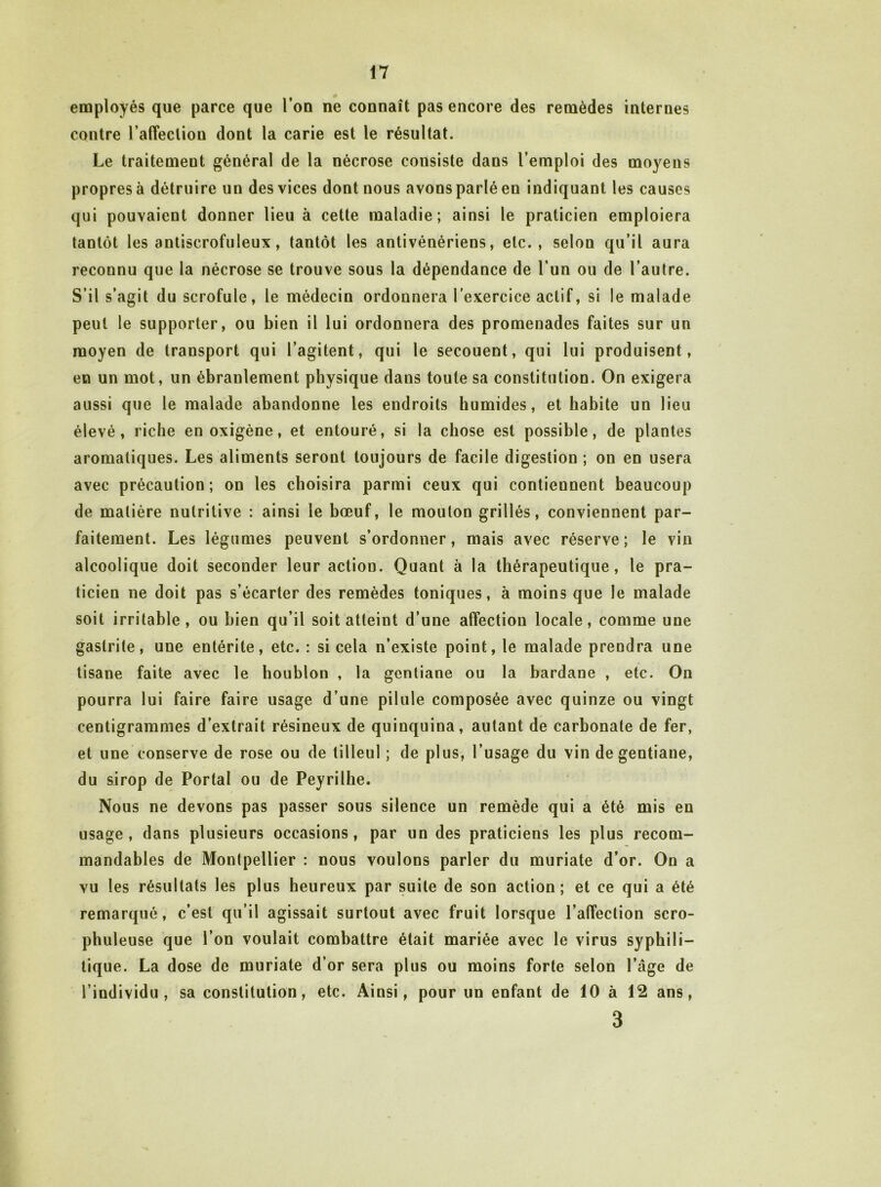 employés que parce que l’on ne connaît pas encore des remèdes internes contre l’affection dont la carie est le résultat. Le traitement général de la nécrose consiste dans l’emploi des moyens propres à détruire un des vices dont nous avons parlé en indiquant les causes qui pouvaient donner lieu à cette maladie; ainsi le praticien emploiera tantôt les antiscrofuleux, tantôt les antivénériens, etc., selon qu’il aura reconnu que la nécrose se trouve sous la dépendance de l’un ou de l’autre. S’il s’agit du scrofule, le médecin ordonnera l’exercice actif, si le malade peut le supporter, ou bien il lui ordonnera des promenades faites sur un moyen de transport qui l’agitent, qui le secouent, qui lui produisent, en un mot, un ébranlement physique dans toute sa constitution. On exigera aussi que le malade abandonne les endroits humides, et habile un lieu élevé, riche en oxigène, et entouré, si la chose est possible, de plantes aromatiques. Les aliments seront toujours de facile digestion ; on en usera avec précaution; on les choisira parmi ceux qui contiennent beaucoup de matière nutritive : ainsi le bœuf, le mouton grillés, conviennent par- faitement. Les légumes peuvent s’ordonner, mais avec réserve; le vin alcoolique doit seconder leur action. Quant à la thérapeutique, le pra- ticien ne doit pas s’écarter des remèdes toniques, à moins que le malade soit irritable, ou bien qu’il soit atteint d’une affection locale, comme une gastrite, une entérite, etc. : si cela n’existe point, le malade prendra une tisane faite avec le houblon , la gentiane ou la bardane , etc. On pourra lui faire faire usage d’une pilule composée avec quinze ou vingt centigrammes d’extrait résineux de quinquina, autant de carbonate de fer, et une conserve de rose ou de tilleul; de plus, l’usage du vin de gentiane, du sirop de Portai ou de Peyrilhe. Nous ne devons pas passer sous silence un remède qui a été mis en usage, dans plusieurs occasions, par un des praticiens les plus recom- mandables de Montpellier : nous voulons parler du muriate d’or. On a vu les résultats les plus heureux par suite de son action; et ce qui a été remarqué, c’est qu’il agissait surtout avec fruit lorsque l’affection scro- phuleuse que l’on voulait combattre était mariée avec le virus syphili- tique. La dose de muriate d’or sera plus ou moins forte selon l’âge de l’individu, sa constitution, etc. Ainsi, pour un enfant de 10 à 12 ans, 3