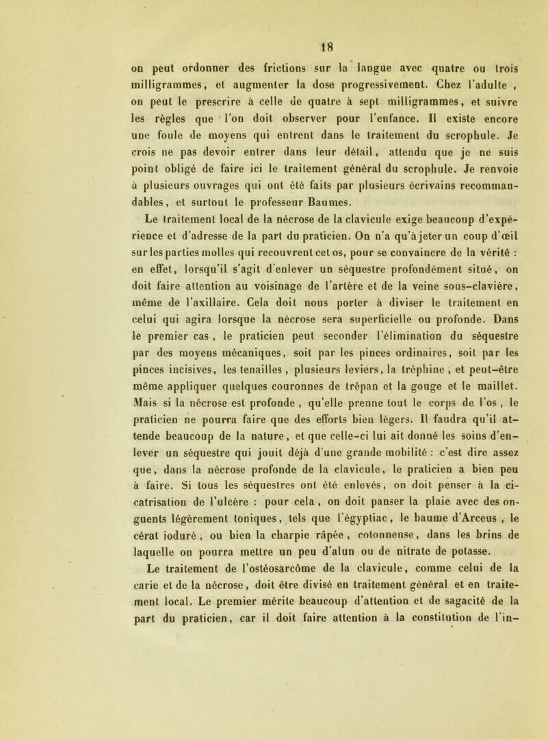 on peut ordonner des frictions sur ia langue avec quatre ou trois milligrammes, et augmenter la dose progressivement. Chez l’adulte , on peut le prescrire à celle de quatre à sept milligrammes, et suivre les règles que * l'on doit observer pour l’enfance. Il existe encore une foule de moyens qui entrent dans le traitement du scrophule. Je crois ne pas devoir entrer dans leur détail, attendu que je ne suis point obligé de faire ici le traitement général du scrophule. Je renvoie à plusieurs ouvrages qui ont été faits par plusieurs écrivains recomman- dables, et surtout le professeur Baumes. Le traitement local de la nécrose de la clavicule exige beaucoup d’expé- rience et d’adresse de la part du praticien. On n’a qu’à jeter un coup d’œil sur les parties molles qui recouvrent cet os, pour se convaincre de la vérité : en effet, lorsqu’il s’agit d’enlever un séquestre profondément situé, on doit faire attention au voisinage de l’artère et de la veine sous-clavière, même de l’axillaire. Cela doit nous porter à diviser le traitement en celui qui agira lorsque la nécrose sera superficielle ou profonde. Dans le premier cas , le praticien peut seconder l’élimination du séquestre par des moyens mécaniques, soit par les pinces ordinaires, soit par les pinces incisives, les tenailles, plusieurs leviers, la tréphine , et peut-être même appliquer quelques couronnes de trépan et la gouge et le maillet. Mais si la nécrose est profonde , qu’elle prenne tout le corps de l’os , le praticien ne pourra faire que des efforts bien légers. Il faudra qu’il at- tende beaucoup de la nature, et que celle-ci lui ait donné les soins d’en- lever un séquestre qui jouit déjà d’une grande mobilité : c’est dire assez que, dans la nécrose profonde de la clavicule, le praticien a bien peu à faire. Si tous les séquestres ont été enlevés, on doit penser à la ci- catrisation de l’ulcère : pour cela , on doit panser la plaie avec des on- guents légèrement toniques, tels que l’égyptiac, le baume d’Arceus , le cérat ioduré , ou bien la charpie râpée, cotonneuse, dans les brins de laquelle on pourra mettre un peu d’alun ou de nitrate de potasse. Le traitement de l’ostéosarcome de la clavicule, comme celui de la carie et de la nécrose, doit être divisé en traitement général et en traite- ment local. Le premier mérite beaucoup d’attention et de sagacité de la part du praticien, car il doit faire attention à la constitution de l’in-