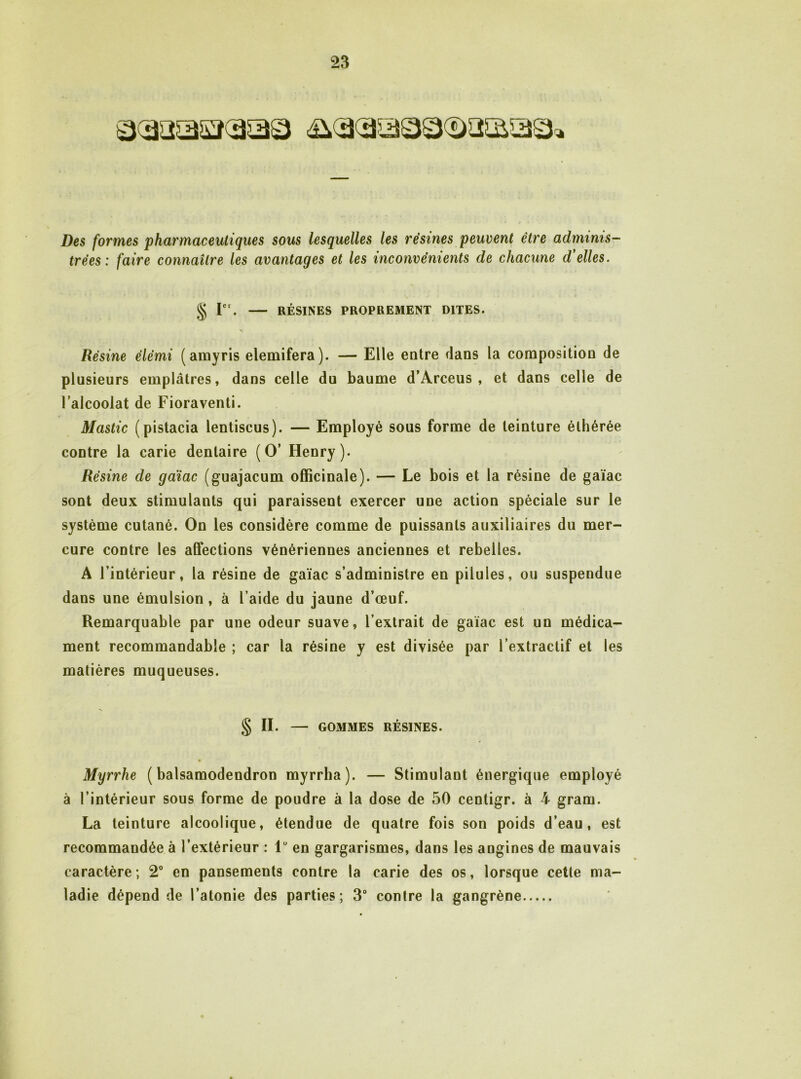 Des formes pharmaceutiques sous lesquelles les résines peuvent être adminis- trées ; faire connaître les avantages et les inconvénients de chacune d'elles. § r . RÉSINES PROPREMENT DITES. Résine élémi (amyris elemifera). — Elle entre dans la composition de plusieurs emplâtres, dans celle du baume d’Arceus , et dans celle de l’alcoolat de Fioraventi. Mastic (pistacia lentiscus). — Employé sous forme de teinture éthérée contre la carie dentaire (O’ Henry). Résine de gaïac (guajacum officinale). — Le bois et la résine de gaïac sont deux stimulants qui paraissent exercer une action spéciale sur le système cutané. On les considère comme de puissants auxiliaires du mer- cure contre les affections vénériennes anciennes et rebelles. A l’intérieur, la résine de gaïac s’administre en pilules, ou suspendue dans une émulsion, à l’aide du jaune d’œuf. Remarquable par une odeur suave, l’extrait de gaïac est un médica- ment recommandable ; car la résine y est divisée par l’extractif et les matières muqueuses. § II. — GOMMES RÉSINES. Myrrhe ( balsamodendron myrrha). — Stimulant énergique employé à l’intérieur sous forme de poudre à la dose de 50 centigr. à 4 gram. La teinture alcoolique, étendue de quatre fois son poids d’eau, est recommandée à l’extérieur : 1“ en gargarismes, dans les angines de mauvais caractère ; 2° en pansements contre la carie des os, lorsque cette ma- ladie dépend de l’atonie des parties; 3 contre la gangrène