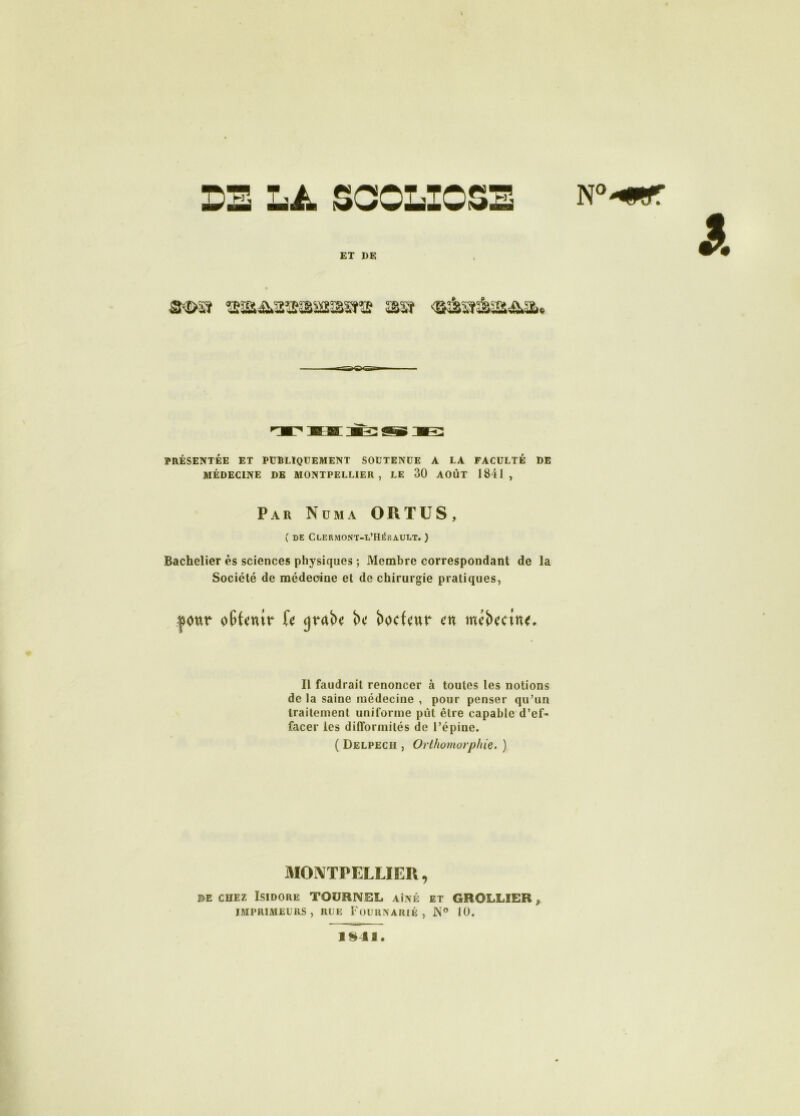 OE LA SCOLIOSE ET DE PRÉSENTÉE ET PUBLIQUEMENT SOUTENUE A LA FACULTÉ DE MÉDECINE DE MONTPELLIER, LE 30 AOÛT 1841, ( DE CCERMONT-L’HÉRAULT. ) Bachelier ès sciences physiques ; Membre correspondant de la Société de médecine et de chirurgie pratiques, Il faudrait renoncer à toutes les notions de la saine médecine , pour penser qu’un traitement uniforme pût être capable d’ef- facer les difformités de l’épine. ( Delpech , Orlhomorphie. ) MONTPELLIER, e>e chez Isidore TOURNEE aîné et GROLLIER, IMPRIMEURS, RUE FOURNARIÉ , JN° 10. Par Nom a ORTUS, ]»!■