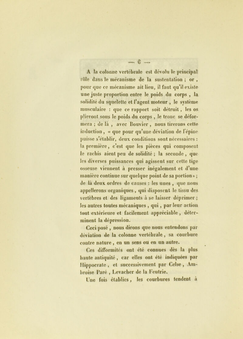 À la colonne vertébrale est dévolu le principal rôle dans le mécanisme de la sustentation ; or , pour que ce mécanisme ait lieu, il faut qu’il existe une juste proportion entre le poids du corps , la solidité du squelette et l’agent moteur , le système musculaire : que ce rapport soit détruit , les os plieront sous le poids du corps , le tronc se défor- mera ; de là , avec Bouvier , nous tirerons celte induction , « que pour qu’une déviation de l’épine puisse s’établir, deux conditions sont nécessaires : la première, c’est que les pièces qui composent le rachis aient peu de solidité ; la seconde , que les diverses puissances qui agissent sur cette tige osseuse viennent à presser inégalement et d’une manière continue sur quelque point de sa portion » ; de là deux ordres de causes : les unes , que nous appellerons organiques , qui disposent le tissu des vertèbres et des ligaments à se laisser déprimer; les autres toutes mécaniques, qui, par leur action tout extérieure et facilement appréciable , déter- minent la dépression. Ceci posé , nous dirons que nous entendons par déviation de la colonne vertébrale , sa courbure contre nature, en un sens ou en un autre. Ces ditîormités ont été connues dès la plus haute antiquité , car elles ont été indiquées par Hippocrate , et successivement par Celse , Am- broise Paré , Levachcr de la Fcutrie. Une fois établies, les courbures tendent à