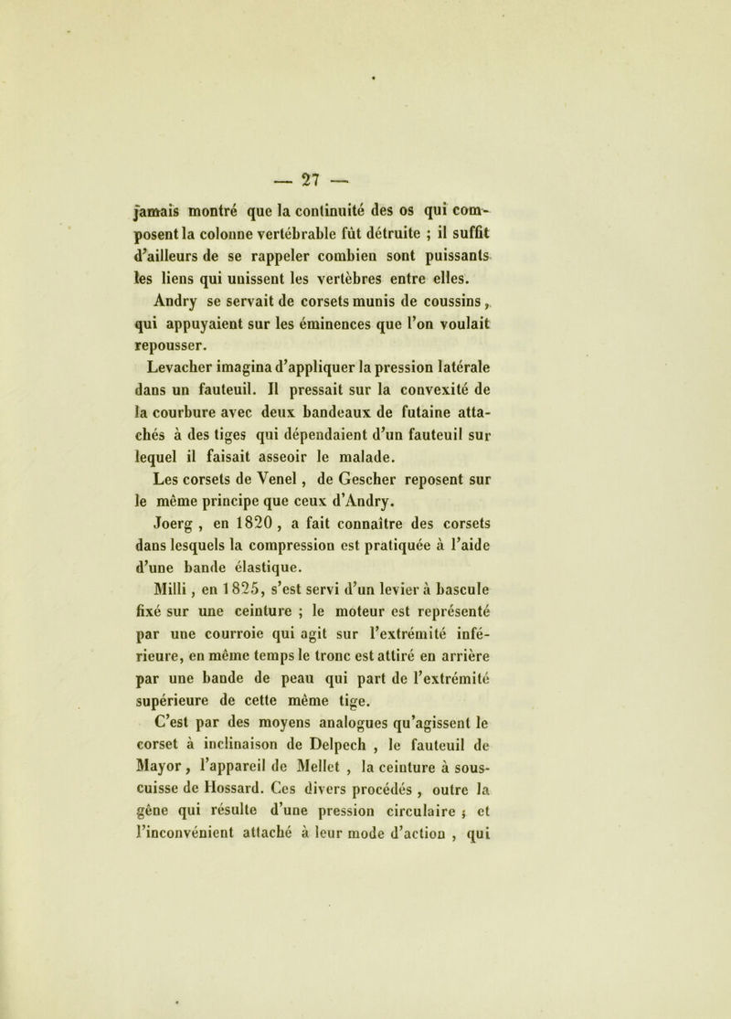 jamais montré que la continuité des os qui com- posent la colonne vertébrable fût détruite ; il suffit d’ailleurs de se rappeler combien sont puissants les liens qui unissent les vertèbres entre elles. Andry se servait de corsets munis de coussins qui appuyaient sur les éminences que l’on voulait repousser. Levacher imagina d’appliquer la pression latérale dans un fauteuil. Il pressait sur la convexité de la courbure avec deux bandeaux de futaine atta- chés à des tiges qui dépendaient d’un fauteuil sur lequel il faisait asseoir le malade. Les corsets de Venel, de Gescher reposent sur le même principe que ceux d’Andry. Joerg , en 1820, a fait connaître des corsets dans lesquels la compression est pratiquée à l’aide d’une bande élastique. Milli, en 1825, s’est servi d’un levier à bascule fixé sur une ceinture ; le moteur est représenté par une courroie qui agit sur l’extrémité infé- rieure, en même temps le tronc est attiré en arrière par une bande de peau qui part de l’extrémité supérieure de cette même tige. C’est par des moyens analogues qu’agissent le corset à inclinaison de Delpech , le fauteuil de Mayor, l’appareil de Mellet , la ceinture à sous- cuisse de Hossard. Ces divers procédés , outre la gêne qui résulte d’une pression circulaire j et l’inconvénient attaché à leur mode d’action , qui