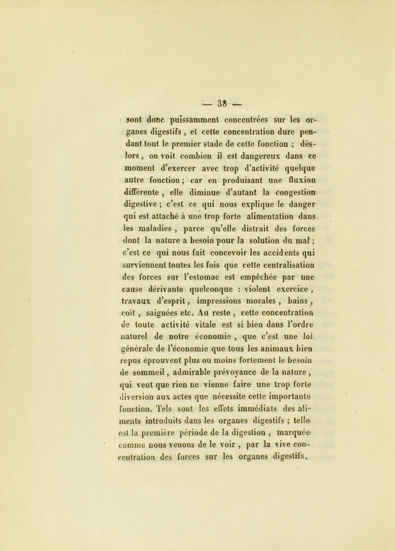 sont donc puissamment concentrées sur les or- ganes digestifs , et cette concentration dure pen- dant tout le premier stade de cette fonction ; dès- lors , on voit combien il est dangereux dans ce moment d’exercer avec trop d’activité quelque autre fonction ; car en produisant une fluxion différente , elle diminue d’autant la congestion digestive ; c’est ce qui nous explique le danger qui est attaché à une trop forte alimentation dans les maladies , parce qu’elle distrait des forces dont la nature a besoin pour la solution du mal ; c’est ce qui nous fait concevoir les accidents qui surviennent toutes les fois que cette centralisation des forces sur l’estomac est empêchée par une cause dérivante quelconque : violent exercice , travaux d’esprit, impressions morales , bains ? coït , saignées etc. Au reste , cette concentration de toute activité vitale est si bien dans l’ordre naturel de notre économie , que c’est une loi générale de l’économie que tous les animaux bien repus éprouvent plus ou moins fortement le besoin de sommeil, admirable prévoyance de la nature , qui veut que rien 11e vienne faire une trop forte diversion aux actes que nécessite cette importante fonction. Tels sont les effets immédiats des ali- ments introduits dans les organes digestifs ; telle est la première période de la digestion , marquée comme nous venons de le voir , par la vive con- centration des forces sur les organes digestifs.