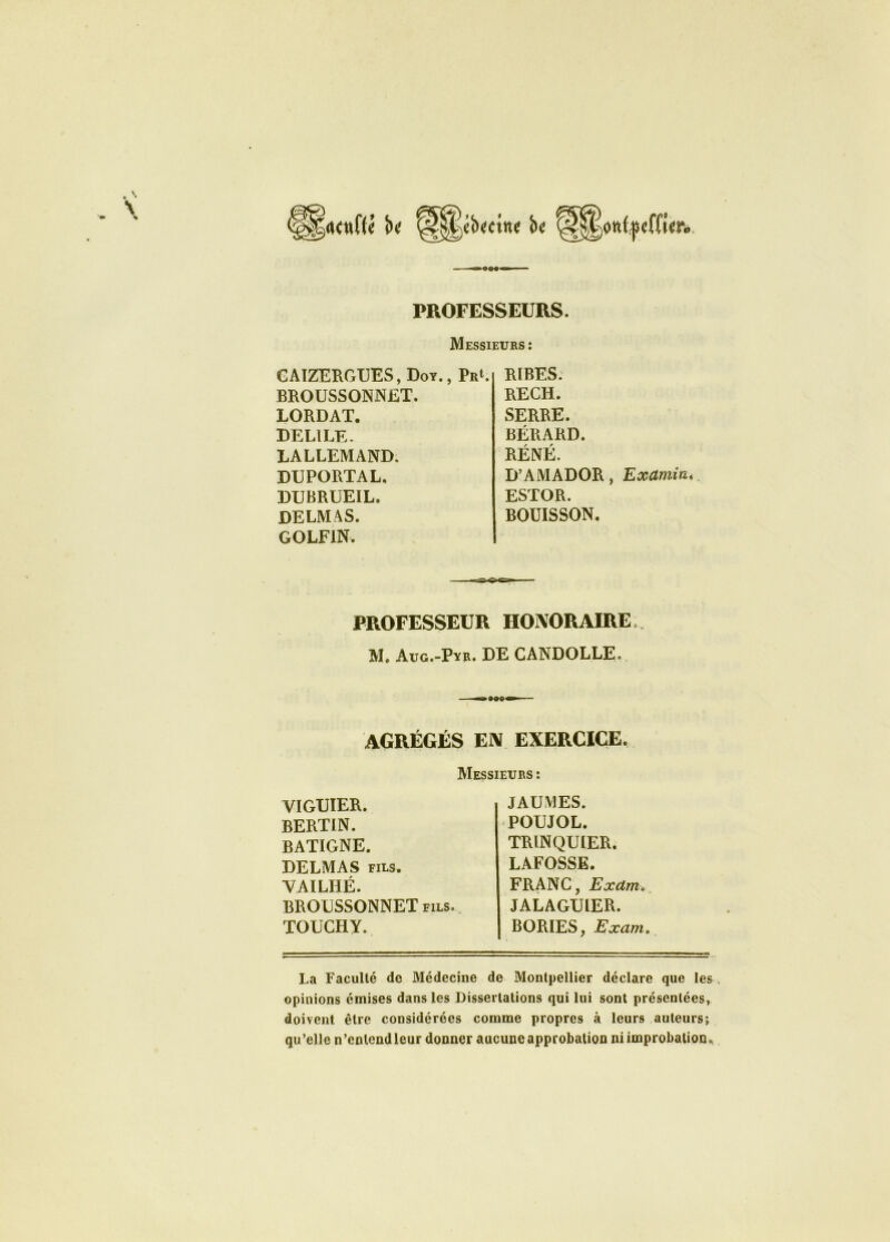 \ PROFESSEURS. Messieurs: GAIZERGUES,Doy., PrL BROUSSONNET. LORDAT. DEL1LE- LALLEMAND. DUPORTAL. DUBRUEIL. DELMAS. GOLFIN. RIBES. RECH. SERRE. BÉRARD. RÉNÉ. D’AMADOR , Examin. ESTOR. BOUISSON. PROFESSEUR HONORAIRE M. Aug.-Pyr. DE CANDOLLE, AGRÉGÉS EN EXERCICE. Messieurs : viguier. bertin. batigne. DELMAS fils. VAILHÉ. BROUSSONNET fils. TOUCHY. JAUMES. POUJOL. TRLNQU1ER. LAFOSSE. FRANC, Exdm> JALAGUÆR. BORIES, Excim. La Faculté de Médecine de Montpellier déclare que les opinions émises dans les Dissertations qui lui sont présentées, doivent être considérées comme propres à leurs auteurs; qu’elle n’enlcndleur donner aucune approbation ni improbation.