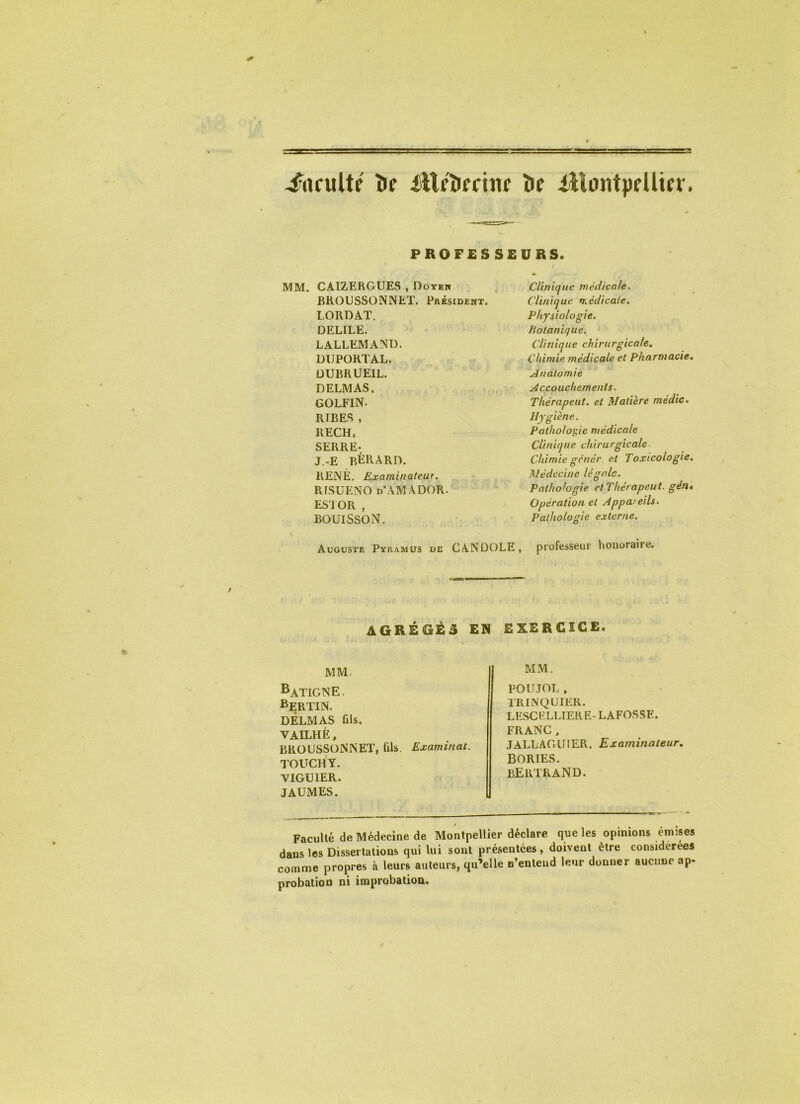 faculté îif ittfîiffittir îif iilontpfUifv. PROFESSEURS. MM. CAIZERGUES , Doyew RKOGSSOINNET. Président. LORDAT. DELIEE. LALLEMAND. DIJPORTAL. ÜUBRUEIL. DELMAS, GOLFIN. RIRES , RECH. SERRE. J.-E RÉRARD. PvENÉ, Examinateur. RISUENO n AMADOR. ES I OR , BOUISSON. \ Aügüstr Pyramüs dc Clinique médicale. Clinique médicale. Physiologie. Botanique. Clinique chirurgicale. Chimie médicale et Pharmacie, Anatomie Accouchements. Thérapeut. et Matière médic. ■giène. Pathologie médicale Clinique chirurgicale- Chimie génér et Toxicologie, Médecine légale. Pathologie etThérapeut. gén* Opération et Appareils. Pathologie externe. professeur honoraire. CANDOLE, AGREGE S MM. ^ATIGNE. i^ERTlN. DELMAS fils. VAILHÈ, BROUSSONNET, tils. Examinât. TOUCHY. VIGUIER. JAUiMES. Faculté de Médecine de Montpellier déclare que les opinions émîses dans les Dissertations qui lui sont présentées, doivent être considérées comme propres à leurs auteurs, qu’elle n’entend leur donner aucune ap- probation ni improbation. EXERCICE. MM. POlJJOL . TRINQUIER. LESCFLLIERE- LAFOSSE. FRANC, JALLAGUIER. Examinateur, BORIES. BERTRAND.