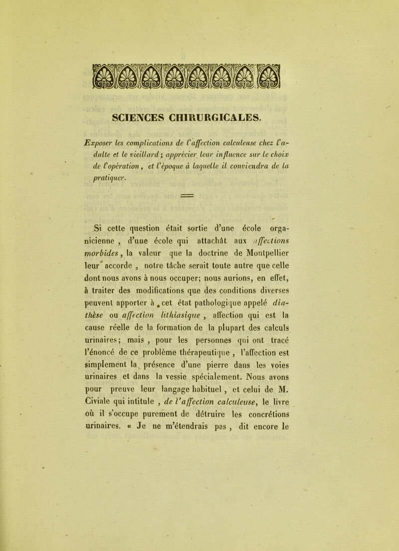 SCIENCES CHIRURGICALES. Exposer les complications de Caffection calculeuse chez Ca- dulte et le vieillard; apprécier^ leur influence sur le choix de C operation, et l^ époque à laquelle il conviendra de la pratiquer. Si cette question était sortie d’une école orga- nicienne , d’une école qui attachât aux affections morbides, la valeur que la doctrine de Montpellier leur** accorde , notre tâche serait toute autre que celle dont nous avons à nous occuper; nous aurions, en effet, à traiter des modifications que des conditions diverses peuvent apporter à^cet état pathologique appelé dia- thèse ou affection lithiasique , affection qui est la cause réelle de la formation de la plupart des calculs urinaires; mais , pour les personnes qui ont tracé l’énoncé de ce problème thérapeutique , l’affection est simplement la présence d’une pierre dans les voies urinaires et dans la vessie spécialement. Nous avons pour preuve leur langage habituel , et celui de M. Civiale qui intitule , de Vaffection calculeuse^ le livre où il s’occupe purement de détruire les concrétions urinaires. « Je ne m’étendrais pas , dit encore le