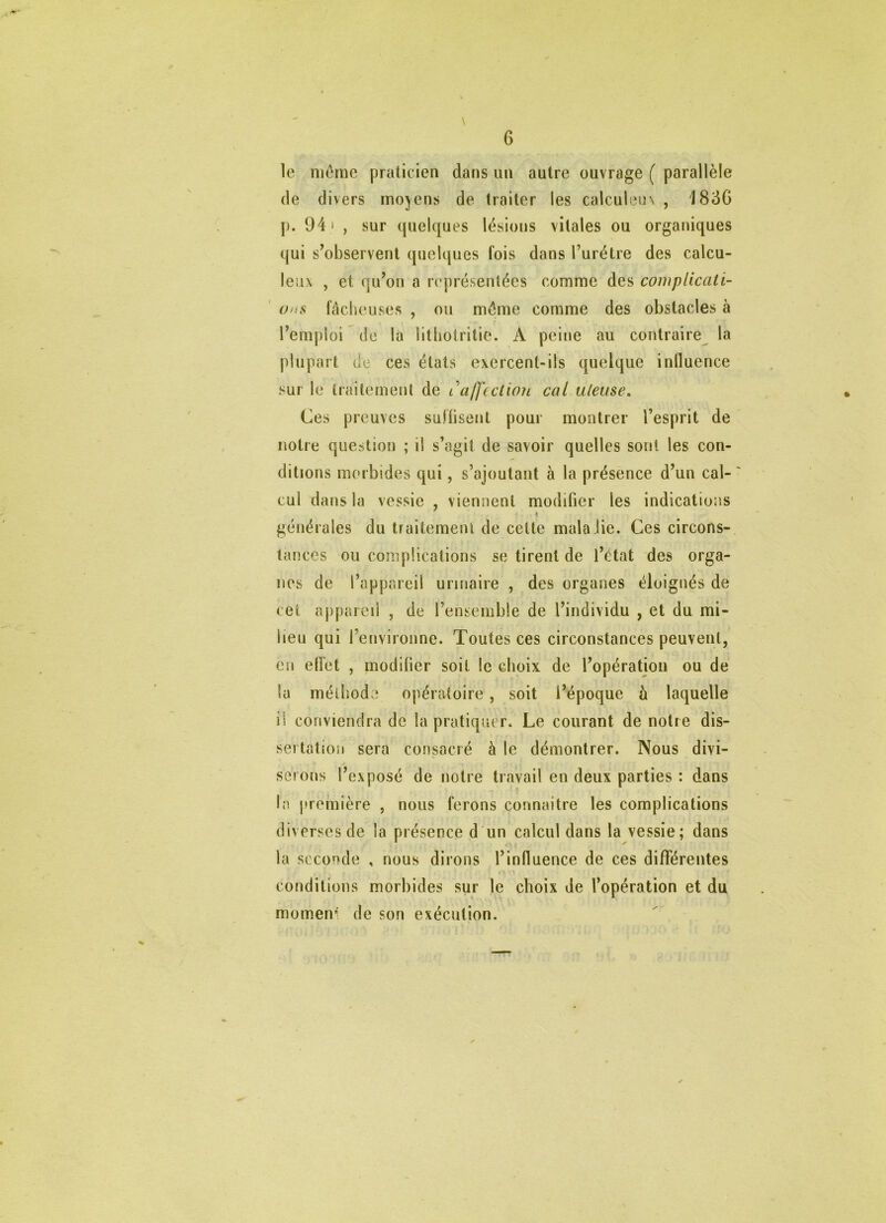 \ le même praticien dans un autre ouvrage ( parallèle de divers moyens de traiter les calculem , 1836 p. 94' , sur quelques lésions vitales ou organiques qui s’observent quelques fois dans l’urétre des calcu- leiix , et qu’on a représentées comme des complicati- ons fâcheuses , ou môme comme des obstacles à l’emploi de la litbotritie. A peine au contraire la plupart de ces états exercent-ils quelque inlluence sur le traitement de l'affection cal.uleuse. Ces preuves suftisent pour montrer l’esprit de notre question ; il s’agit de savoir quelles sont les con- ditions morbides qui, s’ajoutant à la présence d’un cal- cul dans la vessie , viennent modifier les indications ♦ générales du traitement de cette mala lie. Ces circons- tances ou complications se tirent de l’état des orga- nes de l’appareil urinaire , des organes éloignés de cet appareil , de l’ensemble de l’individu , et du mi- lieu qui l’environne. Toutes ces circonstances peuvent, en eiïet , modifier soit le choix de l’opération ou de la méthode opératoire , soit l’époque à laquelle il conviendra de la pratiquer. Le courant de notre dis- sertation sera consacré à le démontrer. Nous divi- serons l’exposé de notre travail en deux parties : dans la première , nous ferons connaître les complications diverses de la présence d un calcul dans la vessie; dans la seconde , nous dirons l’influence de ces différentes conditions morbides sur le choix de l’opération et du momen’i de son exécution.