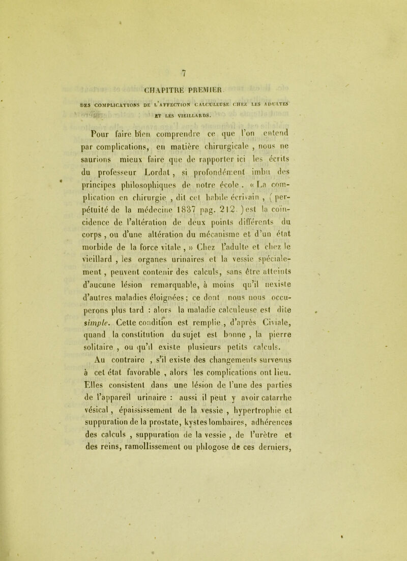 ( CHAPITRE PREMIER DES COMPLICATIONS DE l’aFFECTION CALCCLEÜSE CITEZ LES ADULTES 'J: ET LES VIEILLARDS. Pour faire bien comprendre ce que l’on entend par complications, en matière chirurgicale , nous ne saurions mieux faire que de rapporter ici les écrits du professeur Lordat, si profondément imbu des principes philosophiques de notre école . « La com- plication en chirurgie , dit cel habile écrivain , ( per- pétuité de la médecine 1837 pag. 2l2.)est la coïn- cidence de l’altération de deux points différents du corps , ou d’une altération du mécanisme et d’un état morbide de la force vitale , u Chez l’adulte et chez le vieillard , les organes urinaires et la vessie spéciale- ment , peuvent contenir des calculs, sans être atteints d’aucune lésion remarquable, à moins qu’il nexiste d’autres maladies éloignées ; ce dont nous nous occu- perons plus tard : alors la maladie calculeuse est dite simple. Cette condition est remplie , d’après Civiale, quand la constitution du sujet est bonne , la pierre solitaire , ou qu’il existe plusieurs petits calculs. Au contraire , s’il existe des changements survenus à cet état favorable , alors les complications ont lieu. Elles consistent dans une lésion de l’une des parties de l’appareil urinaire : aussi il peut y avoir catarrhe vésical , épaississement de la vessie , hypertrophie et suppuration de la prostate, kystes lombaires, adhérences des calculs , suppuration de la vessie , de l’urètre et des reins, ramollissement ou phlogose de ces derniers,